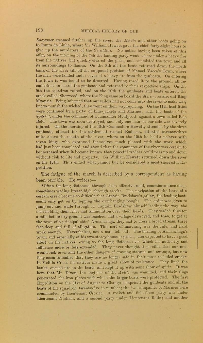 Encounter steamed further up the river, the Merlin and other boats going on to Punta de Linha, where Sir William Hewett gave the chief forty-eight hours to givo up the murderers of the Geraldine. No notice having been taken of this offer, on the morning of the 7th the landing-party went ashore under a heavy fire from the natives, but quickly cleared the place, and committed the town and all its surroundings to flames. On the 8th all the boats returned down the north bank of the river till off the supposed position of Manoel Vacca’s Town, where the men were landed under cover of a heavy fire from the gunboats. On entering the town it was found to be deserted. Having razed it to the ground, all re- embarked on board the gunboats and returned to their respective ships. On the 9th the squadron rested, and on tho 10th the gunboats and boats entered the creek called Sherwood, where the King came on board the Merlin, as also did King Myanzia. Being informed that our sailors had not come into the river to make war, but to punish the wicked, they went on their way rejoicing. On the 11th hostilities were continued by a party of blue-jackets and Marines, with the boats of the Spiteful, under the command of Commander Medlycott, against a town called Polo Bolo. The town was soon destroyed, and only one man on our side was severely injured. On the morning of the 12th Commodore Hewett, attended by the three gunboats, started for the settlement named Emboma, situated seventy-three miles above the mouth of the river, where on the 15th he held a palaver with seven kings, who expressed themselves much pleased with the work which had just been completed, and stated that the co^nmerce of the river was certain to be increased when it became known that peaceful traders could pass up and down without risk to life and property. Sir William Hewett returned down the river on the 17th. Thus ended what cannot but be considered a most successful Ex- pedition. The fatigue of the march is described by a correspondent'as having been terrible. He writes:— “Often for long distances, through deep offensive mud, sometimes knee-deep, sometimes wading breast-high through creeks. The navigation of the boats of a certain creek became so difficult that Captain Bradshaw’s galley, the leading boat, could only get on by lopping the overhanging boughs.. The order was given to jump out and wade through it, Captain Bradshaw himself leading the way, the men holding their rifles and ammunition over their heads. They waded thus for a mile before dry ground was reached and a village destroyed, and then, to get at the town of a principal chief, Armanzanga, they had to cross a broad stream, three feet deep and full of alligators. This sort of marching was the rule, and hard work enough. Nevertheless, not a man fell out. The burning of Armanzanga’s town, and especially of his two-storey house or palace, was expected to have a good effect on the natives, owing to the long distance over which his authority and influence more or less extended. They never thought it possible that our men would risk fever and the other dangers of crossing streams and swamps,- but now they seem to realize that they are no longer safe iu their most secluded creeks. In Melilla Creek the natives made a great show of resistance. They lined the banks, opened fire on the boats, and kept it up with some show of spirit. It was here that Mr. Dixon, the engineer of the Ariel, was wounded, and their slugs penetrated the iron plates with which the larger boats were protected. The first Expedition on the 31st of August to Cliango comprised the gunboats and all the boats of the squadron, twenty-five in number; the two companies of Marines were commanded by Lieutenant Crozier. A rocket and field-force party was under Lieutenant Nesliam, and a second party under Lieutenant Rolfe; and another