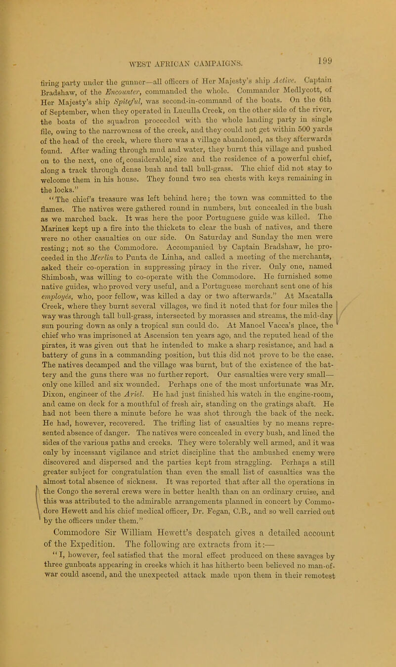 tiring party under tlio gunner—all officers of Her Majesty’s ship Active. Captain Bradshaw, of tiro Encounter, commanded the whole. Commander Medlycott, of Her Majesty’s ship Spiteful, was second-in-command of tho boats. On the Gth of September, when they operated in Luculla Creek, on the other side of the river, the boats of the squadron proceeded with tho whole landing party in single file, owing to the narrowness of the creek, and they could not get within 500 yards of the head of the creek, where there was a village abandoned, as they afterwards found. After wading through mud and water, they burnt this village and pushed on to the next, one of, considerable^ size and the residence of a powerful chief, along a track through dense bush and tall bull-grass. The chief did not stay to welcome them in his house. They found two sea chests with keys remaining in the locks.” “The chief’s treasure was left behind here; the town was committed to the flames. The natives were gathered round in numbers, but concealed in the bush as we marched back. It was here the poor Portuguese guide was killed. The Marines kept up a fire into the thickets to clear the bush of natives, and there were no other casualties on our side. On Saturday and Sunday the men were resting; not so the Commodore. Accompanied by Captain Bradshaw, he pro- ceeded in the Merlin to Punta de Linha, and called a meeting of the merchants, asked their co-operation in suppressing piracy in the river. Only one, named Shimbosh, was wilting to co-operate with the Commodore. He furnished some native guides, who proved very useful, and a Portuguese merchant sent one of his employes, who, poor fellow, was killed a day or two afterwards.” At Macatalla Creek, where they burnt several villages, we find it noted that for four miles the way was through tall bull-grass, intersected by morasses and streams, the mid-day sun pouring down as only a tropical sun could do. At Manoel Vacca’s place, the chief who was imprisoned at Ascension ten years ago, and the reputed head of the pirates, it was given out that he intended to make a sharp resistance, and had a battery of guns in a commanding position, but this did not prove to be the case. The natives decamped and the village was burnt, but of the existence of the bat- tery and the guns there was no further report. Our casualties were very small- only one killed and six wounded. Perhaps one of the most unfortunate was Mr. Dixon, engineer of the Ariel. He had just finished tiis watch in the engine-room, and came on deck for a mouthful of fresh air, standing on the gratings abaft. He had not been there a minute before he was shot through the back of the neck. He had, however, recovered. The trifling list of casualties by no means repre- sented absence of danger. The natives were concealed in every bush, and lined the sides of the various paths and creeks. They were tolerably well armed, and it was only by incessant vigilance and strict discipline that the ambushed enemy were discovered and dispersed and the parties kept from straggling. Perhaps a still greater subject for congratulation than even the small list of casualties was the almost total absence of sickness. It was reported that after all the operations in the Congo the several crews were in better health than on an ordinary cruise, and this was attributed to the admirable arrangements planned in concert by Commo- dore Hewett and his chief medical officer, Dr. Fegan, C.B., and so well carried out ' by the officers under them.” Commodore Sir William Hewett’s despatch gives a detailed account of the Expedition. The following are extracts from it:— “ I, however, feel satisfied that the moral effect produced on these savages by three gunboats appearing in creeks which it has hitherto been believed no man-of- war could ascend, and the unexpected attack made upon them in their remotest