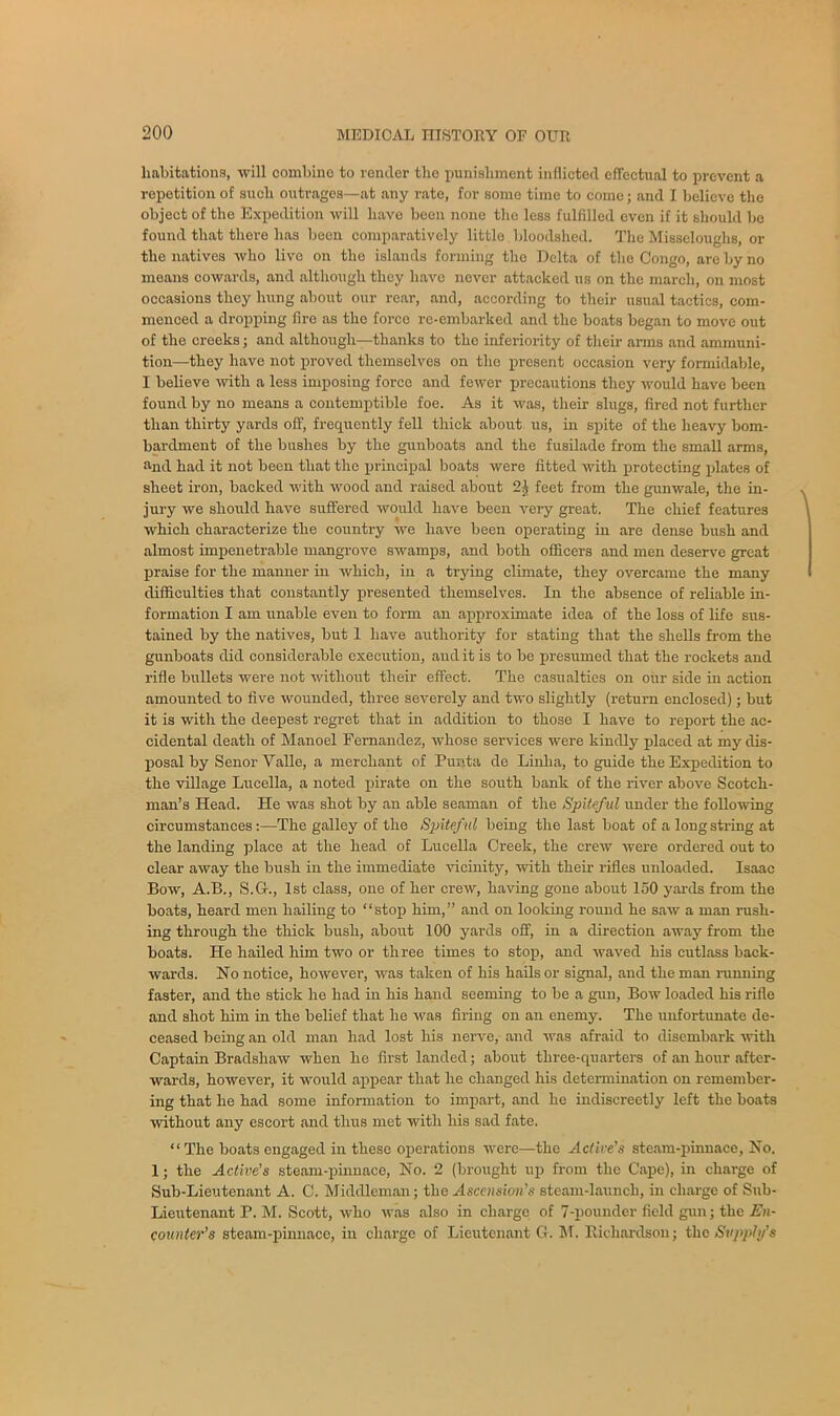 habitations, will combine to render the punishment inflicted effectual to prevent a repetition of such outrages—at any rate, for some time to come; and I believe the object of the Expedition will have been none the less fulfilled even if it should be found that there has been comparatively little bloodshed. The Misseloughs, or the natives who live on the islands forming the Delta of the Congo, are by no means cowards, and although they have never attacked us on the march, on most occasions they hung about our rear, and, according to their usual tactics, com- menced a dropping firo as the force re-embarked and the boats began to move out of the creeks; and although—thanks to the inferiority of their arms and ammuni- tion—they have not proved themselves on the present occasion very formidable, I believe with a less imposing force and fewer precautions they would have been found by no means a contemptible foe. As it was, their slugs, fired not further than thirty yards off, frequently fell thick about us, in spite of the heavy bom- bardment of the bushes by the gunboats and the fusilade from the small arms, »nd had it not been that the principal boats were fitted with protecting plates of sheet iron, backed with wood and raised about 21 feet from the gunwale, the in- jury we should have suffered would have been very great. The chief features which characterize the country we have been operating in are dense bush and almost impenetrable mangrove swamps, and both officers and men deserve great praise for the manner in which, in a trying climate, they overcame the many difficulties that constantly presented themselves. In the absence of reliable in- formation I am unable even to form an approximate idea of the loss of life sus- tained by the natives, but 1 have authority for stating that the shells from the gunboats did considerable execution, and it is to be presumed that the rockets and rifle bullets were not without their effect. The casualties on our side in action amounted to five wounded, three severely and two slightly (return enclosed); but it is with the deepest regret that in addition to those I have to report the ac- cidental death of Manoel Fernandez, whose services were kindly placed at my dis- posal by Senor Valle, a merchant of Punta de Linha, to guide the Expedition to the village Lucella, a noted pirate on the south bank of the river above Scotch- man’s Head. He was shot by an able seaman of the Spiteful under the folio-wing circumstancesThe galley of the Spiteful being the last boat of a long string at the landing place at the head of Lucella Creek, the crew were ordered out to clear away the bush in the immediate vicinity, with their rifles unloaded. Isaac Bow, A.B., S.G-., 1st class, one of her crew, having gone about 150 yards from the boats, heard men hailing to “stop him,” and on looking round he saw a man rush- ing through the thick bush, about 100 yards off, in a direction away from the boats. He hailed him two or three times to stop, and waved his cutlass back- wards. No notice, however, was taken of his hails or signal, and the man running faster, and the stick he had in his hand seeming to be a gun, Bow loaded his rifle and shot him in the belief that he was firing on an enemy. The unfortunate de- ceased being an old man had lost his nerve, and was afraid to disembark -with Captain Bradshaw when he first landed; about three-quarters of an hour after- wards, however, it would appear that he changed his determination on remember- ing that he had some information to impart, and he indiscreetly left the boats without any escort and thus met with his sad fate. “ The boats engaged in these operations were—the Active’s steam-pinnace, No. 1; the Active’s steam-pinnace, No. 2 (brought up from the Cape), in charge of Sub-Lieutenant A. C. Middleman; the Ascension’s steam-launch, in charge of Sub- Lieutenant P. M. Scott, who was also in charge of 7-pounder field gun; the En- counter’s steam-pinnace, in charge of Lieutenant G. M. Richardson; the Svppltf s