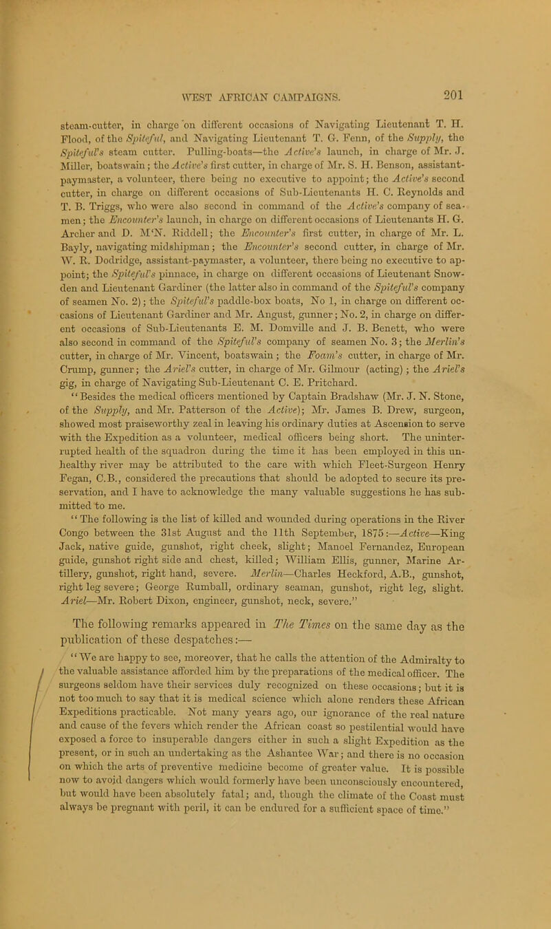 steam-cutter, in charge ’on different occasions of Navigating Lieutenant T. H. Flood, of the Spiteful, and Navigating Lieutenant T. G. Fenn, of the Supply, the Spiteful’s steam cutter. Pulling-boats—the Active’s launch, in charge of Mr. J. Miller, boatswain; the Active’s first cutter, in charge of Mr. S. H. Benson, assistant- paymaster, a volunteer, there being no executive to appoint; the Active’s second cutter, in charge on different occasions of Sub-Lieutenants H. C. Reynolds and T. B. Triggs, who were also second in command of the Active’s company of sea- men; the Encounter’s launch, in charge on different occasions of Lieutenants H. G. Archer and D. M‘N. Riddell; the Encounter's first cutter, in charge of Mr. L. Bayly, navigating midshipman; the Encounter’s second cutter, in charge of Mr. W. R. Dodridge, assistant-paymaster, a volunteer, there being no executive to ap- point; the Spiteful's pinnace, in charge on different occasions of Lieutenant Snow- den and Lieutenant Gardiner (the latter also in command of the Spiteful's company of seamen No. 2); the Spiteful’s paddle-box boats, No 1, in charge on different oc- casions of Lieutenant Gardiner and Mr. August, gunner; No. 2, in charge on differ- ent occasions of Sub-Lieutenants E. M. Domville and J. B. Benett, who were also second in command of the Spiteful's company of seamen No. .3; the Merlin’s cutter, in charge of Mr. Vincent, boatswain ; the Foam’s cutter, in charge of Mr. Cramp, gunner; the Ariel’s cutter, in charge of Mr. Gilmour (acting); the Ariel’s gig, in charge of Navigating Sub-Lieutenant C. E. Pritchard. “Besides the medical officers mentioned by Captain Bradshaw (Mr. J. N. Stone, of the Supply, and Mr. Patterson of the Active); Mr. James B. Drew, surgeon, showed most praiseworthy zeal in leaving his ordinary duties at Ascension to serve with the Expedition as a volunteer, medical officers being short. The uninter- rupted health of the squadron during the time it has been employed in this un- healthy river may be attributed to the care with which Fleet-Surgeon Henry Fegan, C.B., considered the precautions that should be adopted to secure its pre- servation, and I have to acknowledge the many valuable suggestions he has sub- mitted to me. ‘ ‘ The following is the list of killed and wounded during operations in the River Congo between the 31st August and the 11th September, 1875:—Active—King Jack, native guide, gunshot, right cheek, slight; Manoel Fernandez, European guide, gunshot right side and chest, killed; William Ellis, gunner, Marine Ar- tillery, gunshot, right hand, severe. Merlin—Charles Heckford, A.B., gunshot, right leg severe; George Rumball, ordinary seaman, gunshot, right leg, slight. A riel—Air. Robert Dixon, engineer, gunshot, neck, severe.” The following remarks appeared in The Times on the same day as the publication of these despatches:— “We are happy to see, moreover, that he calls the attention of the Admiralty to the valuable assistance afforded him by the preparations of the medical officer. The surgeons seldom have their services duly recognized on these occasions; but it is not too much to say that it is medical science which alone renders these African Expeditions practicable. Not many years ago, our ignorance of the real nature and cause of the fevers which render the African coast so pestilential would have exposed a force to insuperable dangers either in such a slight Expedition as the present, or in such an undertaking as the Asliantee War; and there is no occasion on which the arts of preventive medicine become of greater value. It is possible now to avoid dangers which would formerly have been unconsciously encountered, but would have been absolutely fatal; and, though the climate of the Coast must always be pregnant with peril, it can be endured for a sufficient space of time.”