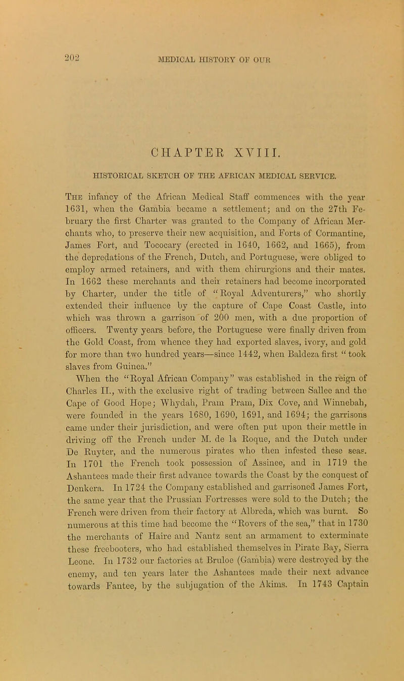 CHAPTER XVIII. HISTORICAL SKETCH OF THE AFRICAN MEDICAL SERVICE. The infancy of the African Medical Staff commences with the year 1631, when the Gambia became a settlement; and on the 27th Fe- bruary the first Charter was granted to the Company of African Mer- chants who, to preserve their new acquisition, and Forts of Cormantine, James Fort, and Tococary (erected in 1640, 1662, and 1665), from the depredations of the French, Dutch, and Portuguese, were obliged to employ armed retainers, and with them chirurgions and their mates. In 1662 these merchants and their retainers had become incorporated by Charter, under the title of “ Royal Adventurers,” who shortly extended their influence by the capture of Cape Coast Castle, into which was thrown a garrison of 200 men, with a due proportion of officers. Twenty years before, the Portuguese were finally driven from the Gold Coast, from whence they had exported slaves, ivory, and gold for more than two hundred years—since 1442, when Baldeza first “ took slaves from Guinea.” When the “Royal African Company” was established in the reign of Charles II., with the exclusive right of trading between Sallee and the Cape of Good Hope; Whydah, Pram Pram, Dix Cove, and Winnebah, were founded in the years 1680, 1690, 1691, and 1694; the garrisons came under their jurisdiction, and were often put upon their mettle in driving off the French under M. de la Roque, and the Dutch under Do Ruyter, and the numerous pirates who then infested these seas. In 1701 the French took possession of Assinee, and in 1719 the Asliantees made their first advance towards the Coast by the conquest of Denkera. In 1724 the Company established and garrisoned James Fort, the same year that the Prussian Fortresses were sold to the Dutch; the French were driven from their factory at Albreda, which was burnt. So numerous at this time had become the “Rovers of the sea,” that in 1730 the merchants of Haire and Nantz sent an armament to exterminate these freebooters, who had established themselves in Pirate Bay, Sierra Leone. In 1732 our factories at Bruloe (Gambia) were destroyed by the enemy, and ten years later the Ashautees made their next advance towards Fantee, by the subjugation of the Akims. In 1743 Captain