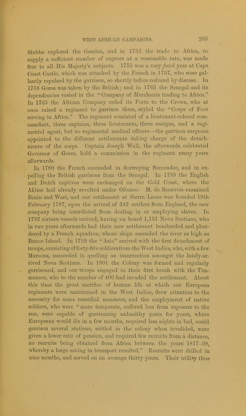 Stubbs explored the Gambia, and in 1752 the trade to Africa, to supply a sufficient number of negroes at a reasonable rate, was made freo to all His Majesty’s subjects. 1755 was a very fatal year at Cape Coast Castle, which was attacked by the French in 1757, who were gal- lantly repulsed by the garrison, so shortly before reduced by disease. In 1758 Goree was taken by the British; and in 1763 the Senegal and its dependencies vested in the “ Company of Merchants trading to Africa.” In 1765 the African Company coded its Forts to the Crown, who at once raised a regiment to garrison them, styled the “Corps of Foot serving in Africa.” The regiment consisted of a lieutenant-colonel com- mandant, three captains, three lieutenants, three ensigns, and a regi- mental agent, but no regimental medical officers—the garrison surgeons appointed to the different settlements taking charge of the detach- ments of the corps. Captain Joseph Wall, the afterwards celebrated Governor of Goree, held a commission in the regiment many years afterwards. In 1780 the French succeeded in destroying Seccondee, and in ex- pelling the British garrisons from the Senegal. In 1785 the English and Dutch captives were exchanged on the Gold Coast, where the Akims had already revolted under Ofoosoo. M. de Beauvois examined Benin and Wari, and our settlement at Sierra Leone was founded 19tli February 1787, upon the arrival of 342 settlers from England, the new company being interdicted from dealing in or employing slaves. In 1792 sixteen vessels arrived, having on board 1,131 Nova Scotians, who in two years afterwards had their new settlement bombarded and plun- dered by a French squadron, whose ships ascended the river as high as Bunce Island. In 1799 the “Asia” arrived with the first detachment of troops, consisting of forty-five soldiers from the West Indies, who, with a few Maroons, succeeded in quelling an insurrection amongst the lately-ar- rived Nova Scotians. In 1801 the Colony was formed and regularly garrisoned, and our troops engaged in their first brush with the Tim- manees, who to the number of 400 had invaded the settlement. About this time the great sacrifice of human life at which our European regiments were maintained in the West Indies, drew attention to the necessity for some remedial measures, and the employment of native soldiers, who were “ more temperate, suffered less from exposure to the sun, were capable of garrisoning unhealthy posts for years, where Europeans would die in a few months, required less nights in bed, could garrison several stations, settled in the colony when invalided, were given a lower rate of pension, and required few recruits from a distance, no recruits being obtained from Africa between the years 1817-28, whereby a large saving in transport resulted.” Recruits were drilled in nine months, and served on an average thirty years. Their utility thus