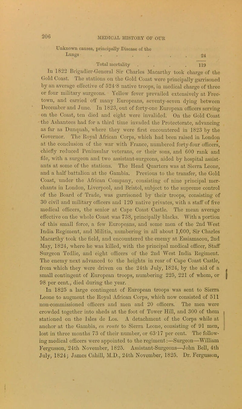 Unknown causes, principally Disease of the Lungs .... 24 Total mortality . . . .119 In 1822 Brigadier-General Sir Charles Macarthy took charge of the Cold Coast. Tko stations on the Gold Coast were principally garrisoned by an average effective of 524-8 native troops, in medical charge of three or four military surgeons. Yellow fever prevailed extensively at Free- town, and carried off many Europeans, seventy-seven dying between December and June. In 1823, out of forty-one European officers serving on the Coast, ten died and eight were invalided. On the Gold Coast the Ashantees had for a third time invaded the Protectorate, advancing as far as Dunquah, where they were first encountered in 1823 by the Governor. The Royal African Corps, which had been raised in London at the conclusion of the war with France, numbered forty-four officers, chiefly reduced Peninsular veterans, or their sons, and 600 rank and file, with a surgeon and two assistant-surgeons, aided by hospital assist- ants at some of the stations. The Head Quarters was at Sierra Leone, and a half battalion at the Gambia. Previous to the transfer, the Gold Coast, under the African Company, consisting of nine principal mer- chants in London, Liverpool, and Bristol, subject to the supreme control of the Board of Trade, was garrisoned by their troops, consisting of 30 civil and military officers and 120 native privates, with a staff of five medical officers, the senior at Cape Coast Castle. The mean average effective on the whole Coast was 738, principally blacks. With a portion of this small force, a few Europeans, and some men of the 2nd West India Regiment, and Militia, numbering in all about 1,000, Sir Charles Macarthy took the field, and encountered the enemy at Essiamacou, 2nd May, 1824, where he was killed, with the principal medical officer, Staff Surgeon Tedlie, and eight officers of the 2nd West India Regiment. The enemy next advanced to the heights in rear of Cape Coast Castle, from which they were driven on the 24th July, 1824, by the aid of a small contingent of European troops, numbering 225, 221 of whom, or 98 per cent., died during the year. In 1825 a large contingent of European troops was sent to Sierra Leone to augment the Royal African Corps, which now consisted of 511 non-commissioned officers and men and 20 officers. The men were crowded together into sheds at the foot of Tower Hill, and 300 of them stationed on the Isles de Los. A detachment of the Corps while at anchor at the Gambia, en route to Sierra Leone, consisting of 91 men, lost in three months 73 of their number, or 63T 7 per cent. The follow- ing medical officers were appointed to the regiment:—Surgeon—William Fergusson, 24-th November, 1825. Assistant-Surgeons—John Bell, 4th July, 1824; James Cahill, M.D., 24th November, 1825. Dr. Fergusson,