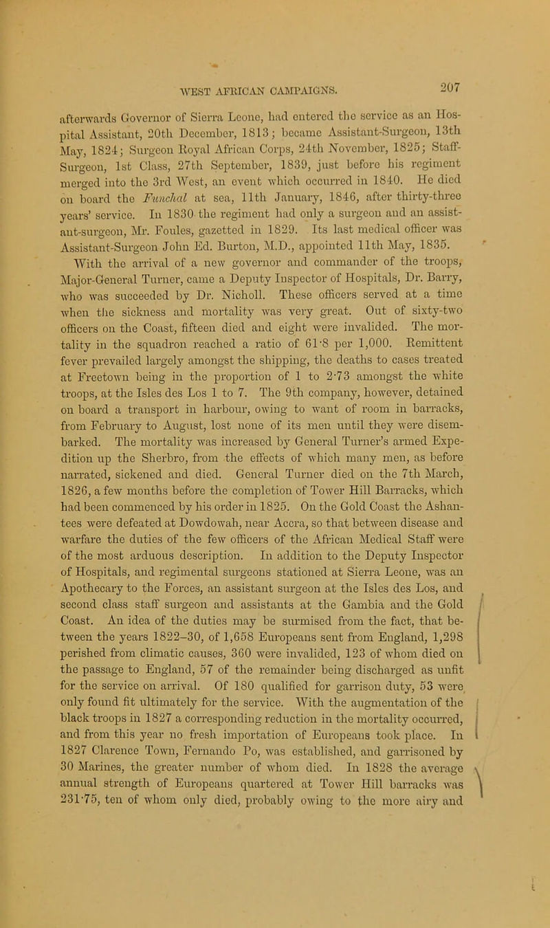 afterwards Governor of Sierra Leone, had entered the service as an Hos- pital Assistant, 20tli December, 1813; bccamo Assistant-Surgeon, 13th May, 1824; Surgeon ltoyal African Corps, 24th November, 1825; Staff- Surgeon, 1st Class, 27th September, 1839, just before his regiment merged into the 3rd West, an event which occurred in 1840. He died on board tho Funchal at sea, 11th January, 1846, after thirty-three years’ service. In 1830 the regiment had only a surgeon and an assist- ant-surgeon, Mr. Foules, gazetted in 1829. Its last medical officer was Assistant-Surgeon John Ed. Burton, M.D., appointed 11th May, 1835. With the arrival of a new governor and commander of the troops, Major-General Turner, came a Deputy Inspector of Hospitals, Dr. Barry, who was succeeded by Dr. Nieholl. These officers served at a time when the sickness and mortality was very great. Out of sixty-two officers on the Coast, fifteen died and eight were invalided. The mor- tality in the squadron reached a ratio of 61'8 per 1,000. Remittent fever prevailed largely amongst the shipping, the deaths to cases treated at Freetown being in the proportion of 1 to 2'73 amongst the white troops, at the Isles des Los 1 to 7. The 9th company, however, detained on board a transport in harbour, owing to want of room in barracks, from February to August, lost none of its men until they were disem- barked. The mortality was increased by General Turner’s armed Expe- dition up the Sherbro, from the effects of which many men, as before narrated, sickened and died. General Turner died on the 7th March, 1826, a few months before the completion of Tower Hill Barracks, which had been commenced by his order in 1825. On the Gold Coast the Ashan- tees were defeated at Dowdowah, near Accra, so that between disease and warfare the duties of the few officers of the African Medical Staff were of the most arduous description. In addition to the Deputy Inspector of Hospitals, and regimental surgeons stationed at Sierra Leone, was an Apothecaiy to the Forces, an assistant surgeon at the Isles des Los, and second class staff surgeon and assistants at the Gambia and the Gold Coast. An idea of the duties may be surmised from the fact, that be- tween the years 1822-30, of 1,658 Europeans sent from England, 1,298 perished from climatic causes, 360 were invalided, 123 of whom died on the passage to England, 57 of the remainder being discharged as unfit for the service on arrival. Of 180 qualified for garrison duty, 53 were only found fit ultimately for the service. With the augmentation of the black troops in 1827 a corresponding reduction in the mortality occurred, and from this year no fresh importation of Europeans took place. In 1827 Clarence Town, Fernando Po, was established, and garrisoned by 30 Marines, the greater number of whom died. In 1828 the average annual strength of Europeans quartered at Tower Hill barracks was 23175, ten of whom only died, probably owing to the more airy and