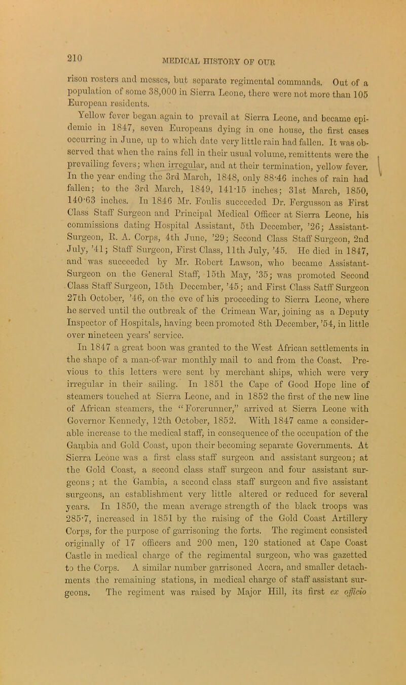 MEDICAL TTTSTOLY OF OTJK naon rosters and mosses, but separate regimental commands. Out of a population of somo 38,000 in Sierra Leone, there were not more than 105 European residents. \ ellow fever began again to prevail at Sierra Leone, and became epi- demic in 1847, seven Europeans dying in one house, the first cases occurring in June, up to which date very little rain had fallen. It was ob- served that when the rains fell in their usual volume, remittents were the prevailing fevers; when irregular, and at their termination, yellow fever. In tho year ending the 3rd March, 1848, only 88'46 inches of rain had fallen; to the 3rd March, 1849, 141-15 inches; 31st March, 1850, 140-G3 inches. In 1846 Mr. Foulis succeeded Dr. Fcrgusson as First Class Stall Surgeon and Principal Medical Officer at Sierra Leone, his commissions dating Hospital Assistant, 5th December, ’26; Assistant- Surgeon, R. A. Corps, 4th June, ’29; Second Class Staff Surgeon, 2nd July, ’41; Staff Surgeon, First Class, lltli July, ’45. He died in 1847, and was succeeded by Mr. Robert Lawson, who became Assistant- Surgeon on the General Staff, loth May, ’35; was promoted Second Class Staff Surgeon, 15th December, ’45; and First Class Satff Surgeon 27th October, ’46, on the eve of his proceeding to Sierra Leone, where he served until the outbreak of the Crimean War, joining as a Deputy Inspector of Hospitals, having been promoted 8th December, ’54, in little over nineteen years’ service. In 1847 a great boon was granted to the West African settlements in the shape of a man-of-war monthly mail to and from the Coast. Pre- vious to this letters were sent by merchant ships, which were very irregular in their sailing. In 1851 the Cape of Good Hope line of steamers touched at Sierra Leone, and in 1852 the first of the new line of African steamers, the “ Forerunner,” arrived at Sierra Leone with Governor Kennedy, 12th October, 1852. With 1847 came a consider- able increase to the medical staff, in consequence of the occupation of the Gambia and Gold Coast, upon their becoming separate Governments. At Sierra Leone was a first class staff surgeon and assistant surgeon; at the Gold Coast, a second class staff surgeon and four assistant sur- geons ; at the Gambia, a second class staff surgeon and five assistant surgeons, an establishment very little altered or reduced for several years. In 1850, the mean average strength of the black troops was 285‘7, increased in 1851 by the raising of the Gold Coast Artillery Corps, for the purpose of garrisoning the forts. The regiment consisted originally of 17 officers and 200 men, 120 stationed at Cape Coast Castle in medical charge of the regimental surgeon, who was gazetted to the Corps. A similar number garrisoned Accra, and smaller detach- ments the remaining stations, in medical charge of staff assistant sur- geons. The regiment was raised by Major Hill, its first ex oficio