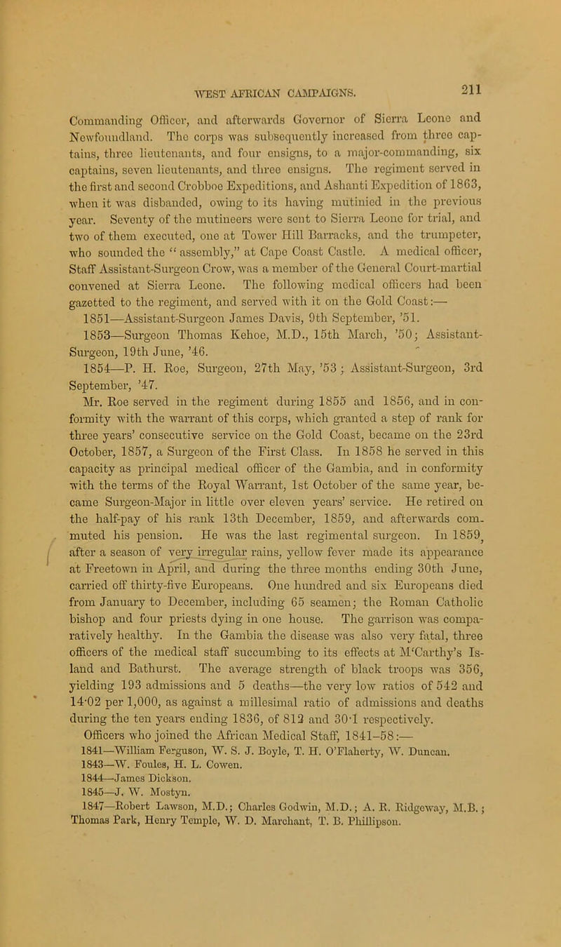 Commanding Officor, and afterwards Governor of Sierra Leone and Newfoundland. The corps was subsequently increased from three cap- tains, three lieutenants, and four ensigns, to a major-commanding, six captains, seven lieutenants, and three ensigns. The regiment served in the first and second Crobboe Expeditions, and Ashanti Expedition of 18G3, when it was disbanded, owing to its having mutinied in the previous year. Seventy of the mutineers were sent to Sierra Leone for trial, and two of them executed, one at Tower Hill Barracks, and the trumpeter, who sounded the “ assembly,” at Cape Coast Castle. A medical officer, Staff Assistant-Surgeon Crow, was a member of the General Court-martial convened at Sierra Leone. The following medical officers had been gazetted to the regiment, and served with it on the Gold Coast:—• 1851—Assistant-Surgeon James Davis, 9th September, ’51. 1853— Surgeon Thomas Kehoe, M.D., 15th March, ’50; Assistant- Surgeon, 19tli June, ’46. 1854— P. IJ. Roe, Surgeon, 27th May, ’53 ; Assistant-Surgeon, 3rd September, ’47. Mr. Roe served in the regiment during 1855 and 1856, and in con- formity with the warrant of this corps, which granted a step of rank for three years’ consecutive service on the Gold Coast, became on the 23 rd October, 1857, a Surgeon of the First Class. In 1858 he served in this capacity as principal medical officer of the Gambia, and in conformity with the terms of the Royal Warrant, 1st October of the same year, be- came Surgeon-Major in little over eleven years’ service. He retired on the half-pay of his rank 13th December, 1859, and afterwards com. muted his pension. He was the last regimental surgeon. In 1859? after a season of very irregular rains, yellow fever made its appearance at Freetown in April, and during the three months ending 30th June, carried off thirty-five Europeans. One hundred and six Europeans died from January to December, including 65 seamen; the Roman Catholic bishop and four priests dying in one house. The garrison was compa- ratively healthy. In the Gambia the disease was also very fatal, three officers of the medical staff succumbing to its effects at M'Carthy’s Is- land and Bathurst. The average strength of black troops was 356, yielding 193 admissions and 5 deaths—the very low ratios of 542 and 14-02 per 1,000, as agaiust a millesimal ratio of admissions and deaths during the ten years ending 1836, of 812 and 30-1 respectively. Officers who joined the African Medical Staff, 1841-58:— 1841—William Ferguson, W. S. J. Boyle, T. H. O’Flalierty, W. Duncan. 1843— W. Foules, H. L. Cowen. 1844— James Dickson. 1845— J. W. Mostyn. 1847—Robert Lawson, M.D.; Charles Godwin, M.D.; A. R. Ridgeway, M.B. j Thomas Park, Henry Temple, W. D. Marohant, T. B. Phillipson.