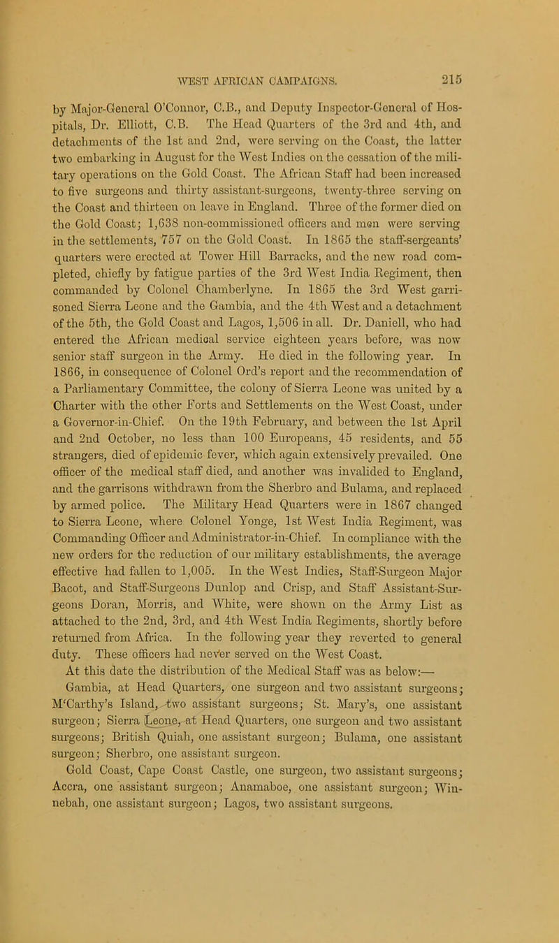 by Major-General O’Connor, C.B., and Deputy Inspector-General of Hos- pitals, Dr. Elliott, C.B. The Head Quarters of the 3rd and 4th, and detachments of tho 1st and 2nd, were serving on the Coast, the latter two embarking in August for the West Indies on the cessation of the mili- tary operations on the Gold Coast. The African Staff had been increased to five surgeons and thirty assistant-surgeons, twenty-three serving on the Coast and thirteen on leave in England. Three of the former died on the Gold Coast; 1,G3S non-commissioned officers and high were serving in the settlements, 757 on the Gold Coast. In 1865 tho staff-sergeants’ quarters were erected at Tower Hill Barracks, and tho new road com- pleted, chiefly by fatigue parties of the 3rd West India Regiment, then commanded by Colonel Chamberlyne. In 1865 the 3rd West garri- soned Sierra Leone and the Gambia, and the 4th West and a detachment of the 5th, the Gold Coast and Lagos, 1,506 in all. Dr. Daniell, who had entered the African medioal service eighteen years before, was now senior staff surgeon in the Army. He died in the following year. In 1866, in consequence of Colonel Ord’s report and the recommendation of a Parliamentary Committee, the colony of Sierra Leone was united by a Charter with the other Forts and Settlements on the West Coast, under a Governor-in-Chief. On the 19th February, and between the 1st April and 2nd October, no less than 100 Europeans, 45 residents, and 55 strangers, died of epidemic fever, which again extensively prevailed. One officer of the medical staff died, and another was invalided to England, and the garrisons withdrawn from the Sherbro and Bulama, and replaced by armed police. The Military Head Quarters were in 1867 changed to Sierra Leone, where Colonel Yonge, 1st West India Regiment, was Commanding Officer and Administrator-in-Chief. In compliance with the new orders for tho reduction of our military establishments, the average effective had fallen to 1,005. In the West Indies, Staff-Surgeon Major Bacot, and Staff-Surgeons Dunlop and Crisp, and Staff Assistant-Sur- geons Doran, Morris, and White, were shown on the Army List as attached to the 2nd, 3rd, and 4th West India Regiments, shortly before returned from Africa. In the following year they reverted to general duty. These officers had nev'er served on the West Coast. At this date the distribution of the Medical Staff was as below:— Gambia, at Head Quarters, one surgeon and two assistant surgeons; M'Carthy’s Island, -two assistant surgeons; St. Mary’s, one assistant surgeon; Sierra (Leone, at Head Quarters, one surgeon and two assistant surgeons; British Quiah, one assistant surgeon; Bulama, one assistant surgeon; Sherbro, one assistant surgeon. Gold Coast, Cape Coast Castle, one surgeon, two assistant surgeons; Accra, one assistant surgeon; Anamaboe, one assistant surgeon; Win- nebah, one assistant surgeon; Lagos, two assistant surgeons.