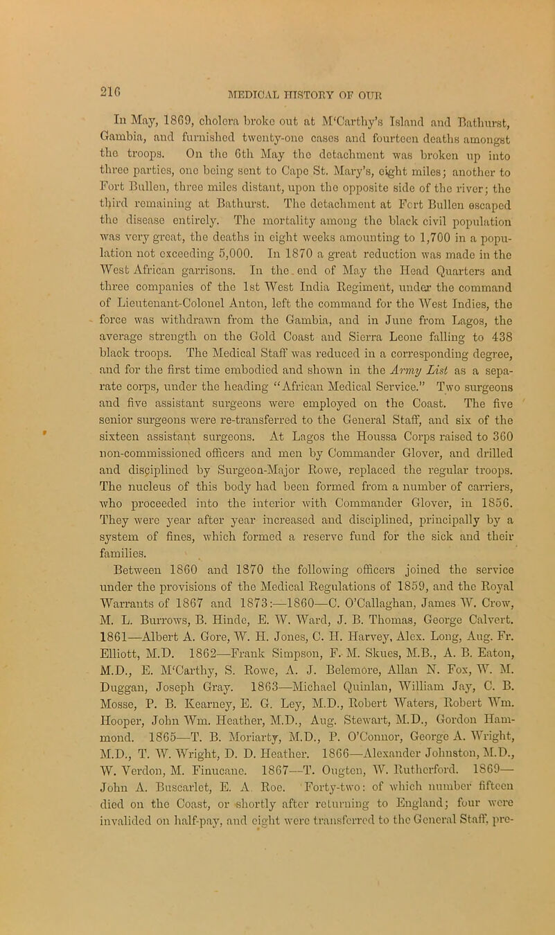 Iii May, 18G9, cliolora broke out at M'Carthy’s Island and Bathurst, Gambia, and furnished twenty-one casos and fourteen deaths amongst the troops. On the 6tli May the detachment was broken up into three parties, one being sent to Cape St. Mary’s, eight miles; another to Fort Bullen, three miles distant, upon the opposite side of the river; the third remaining at Bathurst. The detachment at Fort Bullen escaped the disease entirely. The mortality among the black civil population was very great, the deaths in eight weeks amounting to 1,700 in a popu- lation not exceeding 5,000. In 1870 a great reduction was made in the West African garrisons. In the end of May the Head Quarters and three companies of the 1st West India Regiment, under the command of Lieutenant-Colonel Anton, left the command for the West Indies, the force was withdrawn from the Gambia, and in June from Lagos, the average strength on the Gold Coast and Sierra Leone falling to 438 black troops. The Medical Staff was reduced in a corresponding degree, and for the first time embodied and shown in the Army List as a sepa- rate corps, under the heading “African Medical Service.” Two surgeons and five assistant surgeons were employed on the Coast. The five senior surgeons were re-transferred to the General Staff, and six of the sixteen assistant surgeons. At Lagos the Houssa Corps raised to 360 non-commissioned officers and men by Commander Glover, and drilled and disciplined by Surgeon-Major Rowe, replaced the regular troops. The nucleus of this body had been formed from a number of carriers, Avho proceeded into the interior with Commander Glover, in 1856. They were year after year increased and disciplined, principally by a system of fines, which formed a reserve fund for the sick and their families. Between 1860 and 1870 the following officers joined the service under the provisions of the Medical Regulations of 1859, and the Royal Warrants of 1867 and 1873:—1860—C. O’Callaghan, James W. Crow, M. L. Burrows, B. Hinde, E. W. Ward, J. B. Thomas, George Calvert. 1861—Albert A. Gore, W. LI. Jones, C. II. Harvey, Alex. Long, Aug. Fr. Elliott, M.D. 1862—-Frank Simpson, F. M. Skues, M.B., A. B. Eaton, M.D., E. McCarthy, S. Rowe, A. J. Belemore, Allan N. Fox, W. M. Duggan, Joseph Gray. 1863—Michael Quinlan, William Jay, C. B. Mosse, P. B. Kearney, E. G. Ley, M.D., Robert Waters, Robert Wm. Hooper, John Wm. Heather, M.D., Aug. Stewart, M.D., Gordon Ham- mond. 1865—T. B. Moriarty, M.D., P. O’Connor, George A. Wright, M.D., T. W. Wright, D. D. Heather. 1866—Alexander Johnston, M.D., W. Verdon, M. Finucanc. 1867—T. Ougten, W. Rutherford. 1869— John A. Buscarlct, E. A Roe. Forty-two: of which number fifteen died on the Coast, or •shortly after returning to England; four were invalided on half-pay, and eight were transferred to the General Staff, pro-