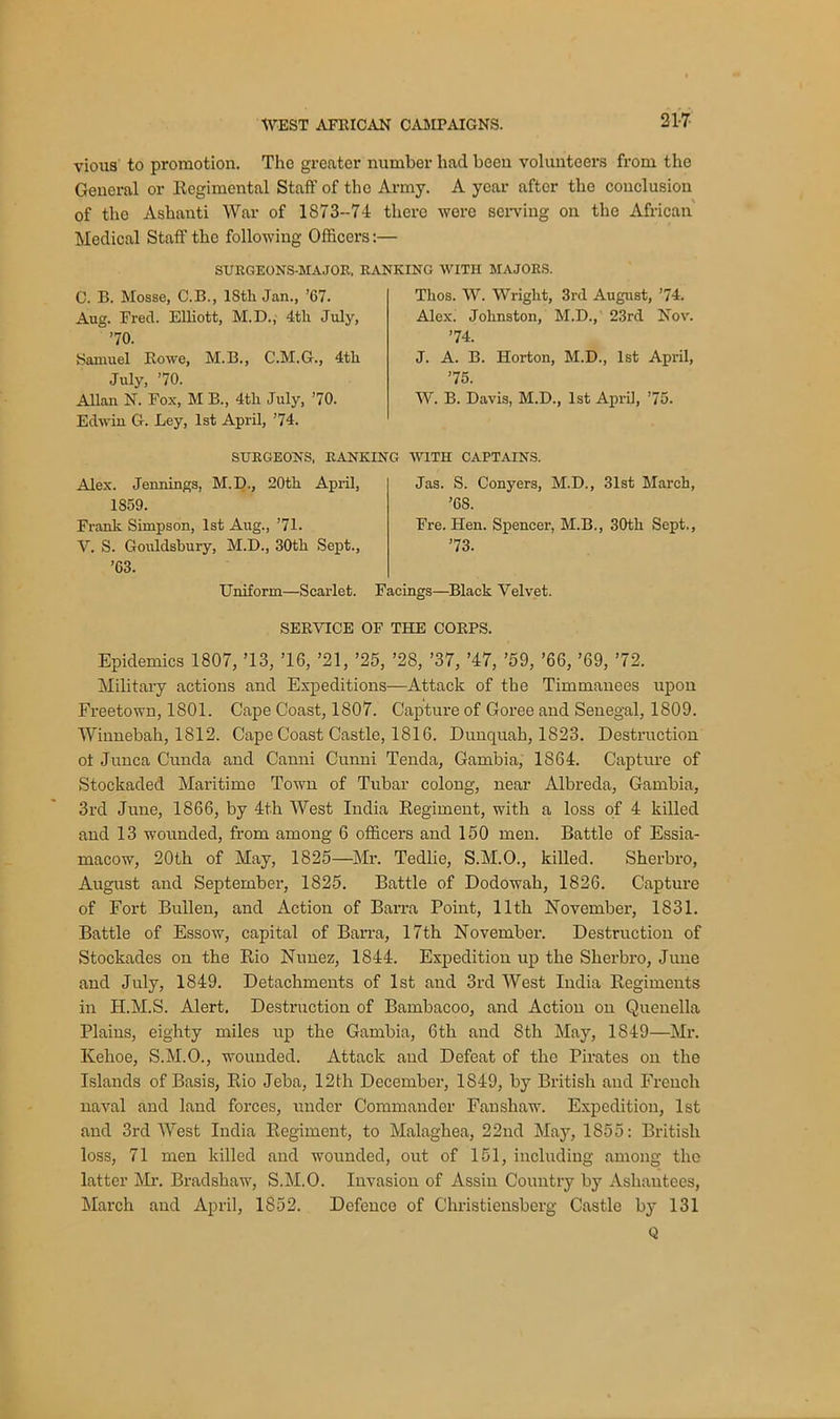 21-7 vious to promotion. The greater number had been volunteers from the General or Regimental Staff of the Army. A year after the conclusion of the Ashanti War of 1873-74 there were serving on the African Medical Staff the following Officers:— SURGEONS-MAJOR. RANKING WITH MAJORS. C. B. Mosse, C.B., IStli Jan., ’67. Aug. Frecl. Elliott, M.D., 4tli July, ’70. Samuel Rowe, M.B., C.M.G., 4tli July, ’70. Allan N. Fox, M B., 4tli July, ’70. Edwin G. Ley, 1st April, ’74. Tlios. W. Wriglit, 3rd August, ’74. Alex. Johnston, M.D., 23rd Nov. ’74. J. A. B. Horton, M.D., 1st April, ’75. W. B. Davis, M.D., 1st April, ’75. SURGEONS, RANKING WITH CAPTAINS. Alex. Jennings, M.D., 20th April, 1359. Frank Simpson, 1st Aug., ’71. V. S. Gouldsbury, M.D., 30th Sept., ’63. Uniform—Scarlet. Jas. S. Conyers, M.D., 31st March, ’6S. Fre. Hen. Spencer, M.B., 30th Sept., ’73. Facings—Black Velvet. SERVICE OF THE CORPS. Epidemics 1807, ’13, ’16, ’21, ’25, ’28, ’37, ’47, ’59, ’66, ’69, ’72. Military actions and Expeditions—Attack of the Timmanees upon Freetown, 1801. Cape Coast, 1807. Capture of Goree and Senegal, 1809. Winnebah, 1812. Cape Coast Castle, 1816. Dunquah, 1823. Destruction oi Junca Cunda and Canni Cunni Tenda, Gambia, 1864. Capture of Stockaded Maritime Town of Tubar colong, near Albreda, Gambia, 3rd June, 1866, by 4th West India Regiment, with a loss of 4 killed and 13 wounded, from among 6 officers and 150 men. Battle of Essia- macow, 20th of May, 1825—Mr. Tedlie, S.M.O., killed. Sherbro, August and September, 1825. Battle of Dodowah, 1826. Capture of Fort Bullen, and Action of Barra Point, 11th November, 1831. Battle of Essow, capital of Barra, 17th November. Destruction of Stockades on the Rio Nunez, 1844. Expedition up the Sherbro, June and July, 1849. Detachments of 1st and 3rd West India Regiments in H.M.S. Alert. Destruction of Bambacoo, and Action on Quenella Plains, eighty miles up the Gambia, 6th and 8th May, 1849—Mr. Kehoe, S.M.O., wounded. Attack and Defeat of the Pirates on the Islands of Basis, Rio Jeba, 12th December, 1849, by British and French naval and land forces, under Commander Fanshaw. Expedition, 1st and 3rd West India Regiment, to Malaghea, 22nd May, 1855: British loss, 71 men killed and wounded, out of 151, including among the latter Mr. Bradshaw, S.M.O. Invasion of Assin Country by Asliantees, March and April, 1852. Defence of Christicnsberg Castle by 131 Q