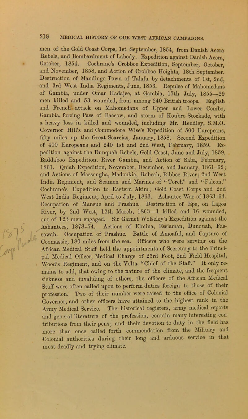 men of the Gold Coast Corps, 1st September, 1854, from Danish Accra Rebels, and Bombardment of Labody. Expedition against Danish Accra, October, 1854. Cochrane’s Crobboe Expedition, September, October, and November, 1858, and Action of Crobboe Heights, 18th September. Destruction of Mandingo Town of Talafu by detachments of 1st, 2nd, and 3rd West India Regiments, June, 1853. Repulse of Mahomedans of Gambia, under Omar Hadajee, at Gambia, 17th July, 1855—29 men killed and 53 wounded, from among 240 British troops. English and French attack on Mahomedans of Upper and Lower Combo, Gambia, forcing Pass of Baccow, and storm of Koubro Stockade, with a heavy loss in killed and wounded, including Mr. Hendley, S.M.O. Governor Hill’s and Commodore Wise’s Expedition of 500 Europeans, fifty miles up the Great Scarcias, January, 1858. Second Expedition of 400 Europeans and 240 1st and 2nd West, February, 1859. Ex- pedition against the Dunquah Rebels, Gold Coast, June and July, 1859. Baddaboo Expedition, River Gambia, and Action of Saba, February, 1861. Quiah Expedition, November, December, and January, 1861-62; and Actions of Massongha, Madonkia, Robeah, Ribbee River; 2nd West India Regiment, and Seamen and Marines of “Torch” and “Falcon.” Cochrane’s Expedition to Eastern Akim; Gold Coast Corps and 2nd West India Regiment, April to July, 1863. Ashantee War of 1863-64. Occupation of Mansue and Prashue. Destruction of Epe, on Lagos River, by 2nd West, 12th March, 1863—1 killed and 16 wounded, out of 123 men engaged. Sir Garnet Wolseley’s Expedition against the Ashantees, 1873-74. Actions of Elmina, Essiaman, Dunquah, Fas- sowah. Occupation of Prashue. Battle of Amoaful, and Capture of Coomassie, 180 miles from the sea. Officers who were serving on the African Medical Staff held the appointments of Secretary to the Princi- pal Medical Officer, Medical Charge of 23rd Foot, 2nd Field Hospital, Wood’s Regiment, and on the Volta “Chief of the Staff.” It only re- mains to add, that owing to the nature of the climate, and the frequent sickness and invaliding of others, the officers of the African Medical Staff were often called upon to perform duties foreign to those of their profession. Two of their number were raised to the office of Colonial Governor, and other officers have attained to the highest rank in the Army Medical Service. The historical registers, army medical reports and general literature of the profession, contain many interesting con- tributions from their pens; and their devotion to duty in the field has more than once called forth commendation from the Military and Colonial authorities during their long and arduous service in that most deadly and trying climate.