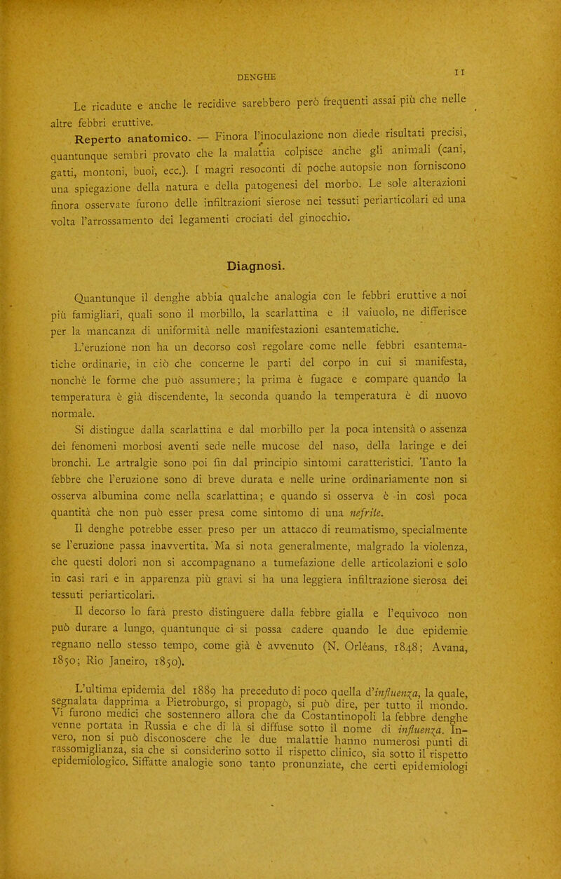 Le ricadute e anche le recidive sarebbero per6 frequenti assai piu che nelle altre febbri eruttive. Reperto anatomico. — Finora I’inoculazione non diede risultati precisi, quantunque sembri provato che la malattia colpisce anche gli animali (cam, gatti, montoni, buoi, ecc.). I magri resoconti di poche autopsie non forniscono una spiegazione della natura e della patogenesi del morbo. Le sole alterazioni finora osservate furono delle infiltrazioni sierose nei tessuti periarticolari ed una volta I’arrossamento del legamenti crociati del ginocchio. Diagnosi. Quantunque il denghe abbia qualche analogia con le febbri eruttive a noi piu famigliari, quali sono il morbillo, la scarlattina e il vaiuolo, ne differisce per la mancanza di uniformita nelle raanifestazioni esantematiche, L’eruzione non ha un decorso cos'i regolare come nelle febbri esantema- tiche ordinarie, in ci6 che concerne le parti del corpo in cui si manifesta, nonche le forme che puo assumere; la prima e fugace e compare quando la temperatura e gid discendente, la seconda quando la temperatura e di nuovo normale. Si distingue dalla scarlattina e dal morbillo per la poca intensit^i o assenza dei fenomeni morbosi aventi sede nelle mucose del naso, della laringe e dei bronchi. Le artralgie sono poi fm dal principio sintomi caratteristici. Tanto la febbre che I’eruzione sono di breve durata e nelle urine ordinariamente non si osserva albumina come nella scarlattina; e quando si osserva h in cosi poca quantita che non pu6 esser presa come sintomo di una nefrtie. Il denghe potrebbe esser preso per un attacco di reumatismo, specialmente se I’eruzione passa inavvertita. Ma si nota generalmente, malgrado la violenza, che quest! dolori non si accompagnano a tumefazione delle articolazioni e solo in casi rari e in apparenza piii gravi si ha una leggiera infiltrazione sierosa dei tessuti periarticolari. Il decorso lo fara presto distinguere dalla febbre gialla e I’equivoco non pu6 durare a lungo, quantunque ci si possa cadere quando le due epidemie regnano nello stesso tempo, come gia ^ avvenuto (N. Orleans, 1848; Avana, 1850; Rio Janeiro, 1850). L’ultima epidemia del 1889 ha preceduto di poco quella d'influenia, la quale, segnalata dapprima a Pietroburgo, si propagh, si pu6 dire, per tutto il mondo. Vi furono medici che sostennero allora che da Costantinopoli la febbre denc^he vcnne portata in Russia e che di la si diffuse sotto il nome di influenza. In- vero, non si pu6 disconpscere che le due raalattie hanno numerosi punti di rassomighanza, sia che si considerino sotto il rispetto clinico, sia sotto il rispetto epidemiologico. Siffatte analogie sono tanto pronunziate, che certi epidemiologi