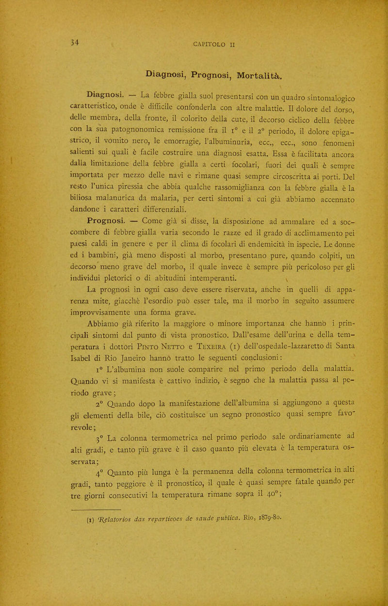 Diagnosi, Prognosi, Mortality. Diagnosi. — La febbre gialla suol presentarsi con un quadro sintomalogico caratteristico, onde e difficile confonderla con altre malattie. II dolore del dorso, delle membra, della fronte, il colorito della cute, il decorso ciclico della febbre con la sua patognonomica remissione fra il i° e il 2® periodo, il dolore epiga- strico, il vomito nero, le emorragie, I’albuminuria, ecc., ecc,, sono fenomeni salient! sui quali h facile costruire una diagnosi esatta. Essa facilitata ancora dalla limitazione della febbre gialla a certi focolari, fuori dei quali ^ sempre importata per mezzo delle navi e rimane quasi sempre circoscritta ai porti. Del resto I’unica piressia che abbia qualclie rassomiglianza con la febbre gialla e la biliosa malanurica da malaria, per certi sintomi a cui gia abbiarao accennato dandone i caratteri differenziali. Prognosi. — Come gia si disse, la disposizione ad amraalare ed a soc- combere di febbre gialla varia secondo le razze ed il grado di acclimamento pei paesi caldi in genere e per il clima di focolari di endemicita in ispecie. Le donne ed i bambini, gia meno disposti al morbo, presentano pure, quando colpiti, un decorso meno grave del morbo, il quale invece ^ sempre piii pericoloso per gli individui pletorici o di abitudini intemperanti. v La prognosi in ogni caso deve essere riservata, anche in quelli di appa- renza mite, giaccli6 I’esordio puo esser tale, ma il morbo in seguito assumere improvvisamente una forma grave. Abbiamo gia riferito la maggiore o minore importanza che hannb i prin- cipal! sintomi dal punto di vista pronostico. Dall’esame dell’urina e della tem- peratura i dottori Pinto Netto e Texeira (i) dell’ospedale-lazzaretto di Santa Isabel di Rio Janeiro hannb tratto le seguenti conclusion!: i“ L’albumina non suole comparire nel primo periodo della malattia. Quando vi si manifesta e cattivo indizio, fe segno che la malattia passa al pe- riodo grave; 2® Quando dopo la manifestazione deH’albumina si aggiungono a questa gli element! della bile, do costituisce un segno pronostico quasi sempre favo' revole; 3° La colonna termometrica nel primo periodo sale ordinariamente ad alti gradi, e tanto piii grave t il caso quanto piii elevata e la temperatura os- servata; 4° Quanto piii lunga b la permanenza della colonna termometrica in alti gradi, tanto peggiore il pronostico, il quale b quasi sempre fatale quando per tre giorni consecutivi la temperatura rimane sopra il 40®; (i) ‘Bflatorios das repartieoes de saude publica. Rio, 1879-80.