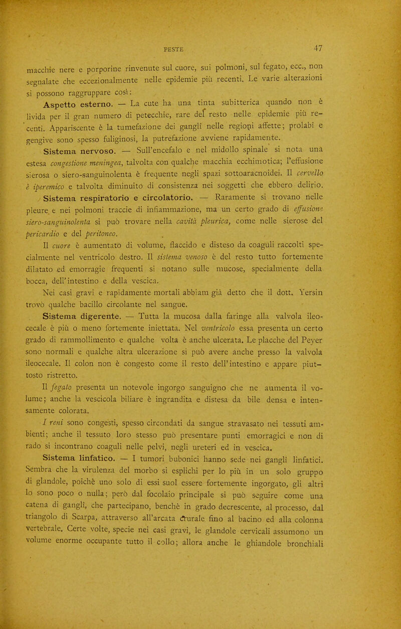 macchie nere e porporine rinvenute sul cuore, sui polmoni, sul fegato, ecc., non segnalate che eccezionalmente nelle epidemic pin recenti. Le varie alterazioni si possono raggruppare cosi: Aspetto esterno. — La cute ha una tinta subitterica quando non b livida per il gran numero di petecchie, rare del resto nelle epidemic piii re- 'centi. Appariscente k la tumefazione dei gangli nelle regiopi aflFette; prolabi e gengive sono spesso fuliginosi, la putrefazione avviene rapidamente. Sistema nervoso. — Sull’encefalo e nel midollo spinale si nota una estesa cono'estiouB tncuin^sci, talvolta con qualclie macchia ecchimoticaj 1 efifusione sierosa o siero-sanguinolenta h frequente negli spazi sottoaracnoidei. II cervello e iperetnico e talvolta diminuito di consistenza nei soggetti che ebbero delirio. Sistema respiratorio e circolatorio. — Raramente si trovano nelle pleure e nei polmoni traccie di infiammazione, ma un certo grado di effusiom siero-sanguinolenta si pu6 trovare nella cavita pleurica, come nelle sierose del pericardia e del peritonea. II cuore b aumentato di volume, flaccido e disteso da coaguli raccolti spe- cialmente nel ventricolo destro. II sistema venoso e del resto tutto fortemente dilatato ed emorragie frequent! si notano sulle mucose, specialmente della bocca, dell’intestino e della vescica. Nei casi gravi e rapidamente mortal! abbiam gid detto che il dott. Yersin trovo qualche bacillo circolante nel sangue. Sistema digerente. — Tutta la mucosa dalla faringe alia valvola ileo- cecale e piu o meno fortemente iniettata. Nel ventricolo essa presenta un certo grado di rammollimento e qualche volta h anche ulcerata. Le placche del Peyer sono normal! e qualche altra ulcerazione si pu6 avere anche presso la valvola ileocecale. Il colon non b congesto come il resto dell’intestino e appare piut- tosto ristretto. Il fegato presenta un notevole ingorgo sanguigno che ne aumenta il vo- lume; anche la vescicola biliare b ingrandita e distesa da bile densa e inten- samente colorata. I reni sono congest!, spesso circondati da sangue stravasato nei tessuti am- bient!; anche il tessuto loro stesso pub presen tare punti emorragici e non di rado si incontrano coaguli nelle pelvi, negli ureter! ed in vescica. Sistema linfatico. — I tumori bubonic! hanno sede nei gangli linfatici. Sembra che la virulenza del morbo si esplichi per lo piii in un solo gruppo di glandole, poichb uno solo di essi suol essere fortemente ingorgato, gli altri lo sono poco o nulla; perb dal focolaio principale si pub seguire come una catena di gangli, che partecipano, benchb in grado decrescente, al processo, dal triangolo di Scarpa, attraverso all’arcata dturale fino al bacino ed alia colonna vertebrale. Certe volte, specie nei casi gravi, le glandole cervical! assumono un volume enorme occupante tutto il collo; allora anche le ghiandole bronchiali