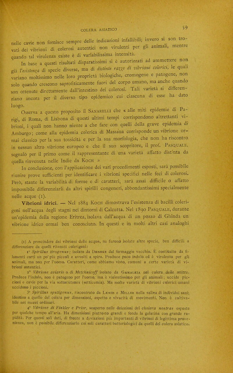 nelle cavie non fornisce setnpre delle indicazioni infallibili; invero si son tro- vati dei vibrioni di colerosi autentici non vimlenti per gli animali, mentre quando tal virulenza esiste h di variabilissima intensita. In base a questi risultati disparatissimi si t autorizzati ad ammettere non gia Vesistenxa di specie diverse, ma di disHnie ra^e di vibrioni coUrici, le quali variano moltissimo nelle loro proprieta biologiche, cromogene e patogene, non solo qaando crescono saprofiticamente fuori del corpo umano, ma anche quan o son ottenute direttamente dall’intestino dei colerosi. Tali vaneta si differen- ziano ancora per il diverso tipo epidemico cui ciascuna di esse ha dato luogo. Osserva a questo proposito il Sanarelli che « alle miti epidemic di a- rigi, di Roma, di Lisbona di questi ultimi tempi corrispondono altrettanti^ vi- brLni, i quali non hanno niente a che fare con quelli della grave epidemia di Amburgo; come alia epidemia colerica di Massaua corrisponde un vibrione or- mai classico per la sua tossicita e per la sua morfologia, che non ha riscontro in nessun altro vibrione europeo e che il suo scopritore, il prof. Pascluale, segnalh per il primo come il rappresentante di una varieta affatto distinta da quella rinvenuta nelle Indie da Koch » In conclusione, con I’applicazione dei vari procedimenti esposti, sara possibile riunire prove sufficienti per identificare i vibrioni specifici nelle feci di colerosi. Per6, stante la variabilita di forme e di caratteri, sara assai difficile o affatto impossibile differenziarli da altri spirilli congener!, abbondantissimi specialmente nelle acque (i). Vibrioni idrici. — Nel 1884 Koch dimostrava I’esistenza di bacilli coleri- geni nell’acqua degli stagni nei dintorni di Calcutta. Nel 1890 Pasq.uale, durante un’epidemia della regione Eritrea, isolava dall’acqua di un pozzo di Ghinda un vibrione idrico ormai ben conosciuto. In questi e in molti altri casi analoghi (i) A prescindere dai vibrioni delle acque, ne furono isolate altre specie, ben difficili a differenziare da quelli ritenuti colerigeni: I Spirillus tirogeniis; isolate da Deneke dal formaggio vecchio. E costituito da fi- lamenti corti un po’ piii piccoll e avvolti a spira. Produce poco indolo ed e virulento per gli animali, ma non per I’uomo. Caratteri, come abbiamo visto, comuni a certe varietii di vi- brioni autentici. 2° Vibrione aviario o di Metchnicqff isolate da Gamaleia nel colera delle anitre. Produce I’indolo, non 6 patogeno per I’uomo, ma. t violentissimo per gli animali; uccide pic- cioni e cavie per la via sottocutanea (setticemia). Ma molte varietk di vibrioni colerici umani uccidono i piccioni. 3° Spirillus sputigenus, riscontrato da Lewis e Miller nella saliva di individui sani; identico a quello del colera per dimension!, aspetto e vivacifk di movimenti. Non h. coltiva- bile nei mezzi ordinari. 4° Vibrione di Finkler e Prior, scoperto nelle deiezioni del cholera nostras esposte per qiialche tempo all’aria. Ha dimension! piutto.sto grand! e fonde la gelatiiia con grande ra- pidita. Per questi soli dati, di fronte a deviazioni piu important! di vibrioni di legittima prove- nienza, non h possibile differcnziarlo coi soli caratteri batteriologici da quelli del colera asiatico.