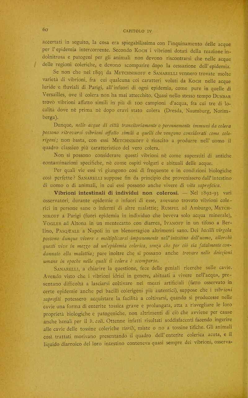 CAPITOLO IV accertatl in seguito, la cosa era spiegabilissima con I’inquinamento delle acque per r epidemia intercorrente. Secondo Koch i vibrioni dotati della reazione in- dolnitrosa e patogeni per gli animali non devono riscontrarsi che nelle acque delle region! coleriche, e devono scomparire dopo la cessazione dell’epidemia. Se non che nel 1893 da Metchnikoff e Sanarelli vennero trovate molte varieta di vibrioni, fra cui qualcuna coi caratteri voluti da Koch nelle acque luride e fluviali di Parigi, all’infuori di ogni epidemia, come pure in quelle di Versailles, ove il colera non ha mai attecchito. Quasi nello stesso tempo Dunbar trovo vibrioni affatto simili in pih di 100 campioni d’acqua, fra cui tre di lo- cality dove nfe prima ne dopo eravi stato colera (Dresda, Naumburg, Norim- berga). Dunque, nelh acque di citta iransiloriamente 0 perennemente immuni da colera possono ritrovarsi vibrioni affatto simili a quelli che vengono considerati come cole- rigeni; non basta, con essi Metchnikoff h riuscito a produrre nell’ uomo il quadro classico piii caratteristico del vero colera. Non si possono considerare quest! vibrioni nfe come superstiti di antiche contaminazioni specifiche, ne come ospiti volgari e abituali delle acque. Per quali vie essi vi giungono cos'i di frequente e in condizioni biologiche cos'i perfette ? S.anarelli suppose fin da principio che provenissero dall’ intestino di uomo o di animali, in cui essi possono anche vivere di vita saprofitica. Vibrioni intestinali di individui non colerosi. — Nel 1892-93 vari osservatori, durante epidemie o infuori di esse, avevano trovato vibrioni cole- rici in persone sane o infermi di altre malattie; Rumpel ad Amburgo, Metch- nikoff a Parigi (fuori epidemia in individuo che beveva solo acqua minerale), Vogler ad Altona in un mentecatto con diarrea, Ivanoff in un tifoso a Ber- lino, PAsatJALE a Napoli in un blenorragico altrimenti sano. Dei bacilli virgola possono dunque vivere e moltiplicarsi impunemente nelV intestino dell’uomo, allorche questi vive in me^gp tm’epidemia colerica, sen:{a che per do sia falalmenle con- dannato alia malattia; pare inoltre che si possano anche trovare nelle deieiioni umane in epoche nelle quali il colera e scomparso. Sanarelli, a chiarire la questione, fece delle geniali ricerche sulle cavie. Avencio visto che i vibrioni idrici in genere, abituati a vivere nell’acqua, pre- sentano difficolta a lasciarsi coltivare nei mezzi artificial! (fatto osservato in certe epidemie anche pei bacilli colerigeni piii autentici), suppose che i vibrioni saprofiii potessero acquistare la facility a coltivarsi, quando si producesse nelle cavie una forma di enterite tossica grave e prolungata, atta a risvegliare le loro propriety biologiche e patogeniche, non altrimenti di ci6 che avviene per cause anche banali per il b. coli. Ottenne infatti risultati soddisfacenti facendo ingerire alle cavie delle tossine coleriche sterili, raiste o no a tossine tifiche. Gli animali cosi trattati morivano presentando il quadro dell’ enterite colerica acuta, e il liquido diarroico del loro intestino conteneva quasi sempre dei vibrioni, osserva-