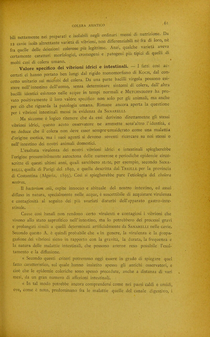 bili nettamente nei preparati e isolabili negli ordinari mezzi di nutrkione. Da 12 cavie isol6 altrettante varieta di vibrioni, non difFerenziabih ne fra di loro, ne fra quelle delle deiezioni colerose piii legittirae. Anzi, qualche varieta aveva certamente caratteri morfologici, cromogeni e patogeni piii tipici di quelli di molti casi di colera utnano. Valore specifico dei vibrioni idrici e intestinali. — I fatti cosi ac- certati ci hanno portato ben lungi dal rigido monomorfisno di Koch, dal con- cetto unitario sui micr^obi del colera. Da una parte bacilli virgola possono esi- stere nell’intestino dell’uomo, senza determinare sintomi di colera, dall’altra bacilli identici esistono nelle acque in tempi normali e Metghnikoff ha pro- vato positivaraente il loro valore specifico non solo per gli animali, ma anche per ci6 che riguarda la patologia umana. Rimane ancora aperta la questione per i vibrioni intestinali messi in evidenza da Sanarelli. Ma siccome logico ritenere che da essi derivino direttamente gli stessi vibrioni idrici, questo acuto osservatore ne ammette senz altro 1 identita, e ne deduce che il colera non deve esser serapre considerato come una malattia d’origine esotica, ma i suoi agenti si devono soventi ricercare su noi stessi o neir intestino dei nostri animali domestici. L’esaltata virulenza dei nostri vibrioni idrici e intestinali spiegherebbe I’origine presumibilmente autoctona delle numerose e periodiche epidemic circo- scritte di questi ultimi anni, quali sarebbero state, per esempio, secondo Sana- relli, quella di Parigi del 1892, e quella descritta dal Treille per la provincia di Costantina (Algeria, 1893). Cosi si spiegherebbe pure I’etiologia del cholera nostras. Il bacterium coli, ospite innocuo e abituale del nostro intestino, ed assai diffuso in natura, specialmente nelle acque, e suscettibile di acquistare virulenza e contagiosita al seguito dei piii svariati disturbi dell’apparato gastro-inte- stinale. Cause cosi banali non rendono certo virulenti e contagiosi i vibrioni che vivono alio stato saprofitico nell’intestino, ma lo potrebbero dei processi gravi e prolungati simili a quelli determinati artificialmente da Sanarelli nelle cavie. Secondo questo A. e quindi probabile che « in genere, la virulenza e la propa- gazione dei vibrioni sieno in rapporto con la gravita, la durata, la frequenza e la natura delle malattie intestinali, che possono aVerne reso possibile I’esal- tamento e la diffusione. « Secondo questi criteri potremmo oggi essere in grado di spiegare quel fatto caratteristico, sul quale hanno insistito spesso gli antichi osservatori, e ciofe che le epidemic coleriche sono spesso precedute, anche a distanza di vari mesi, da un gran numero di affezioni intestinali. « In tal modo potrebbe ancora comprendersi come nei paesi caldi e umidi,