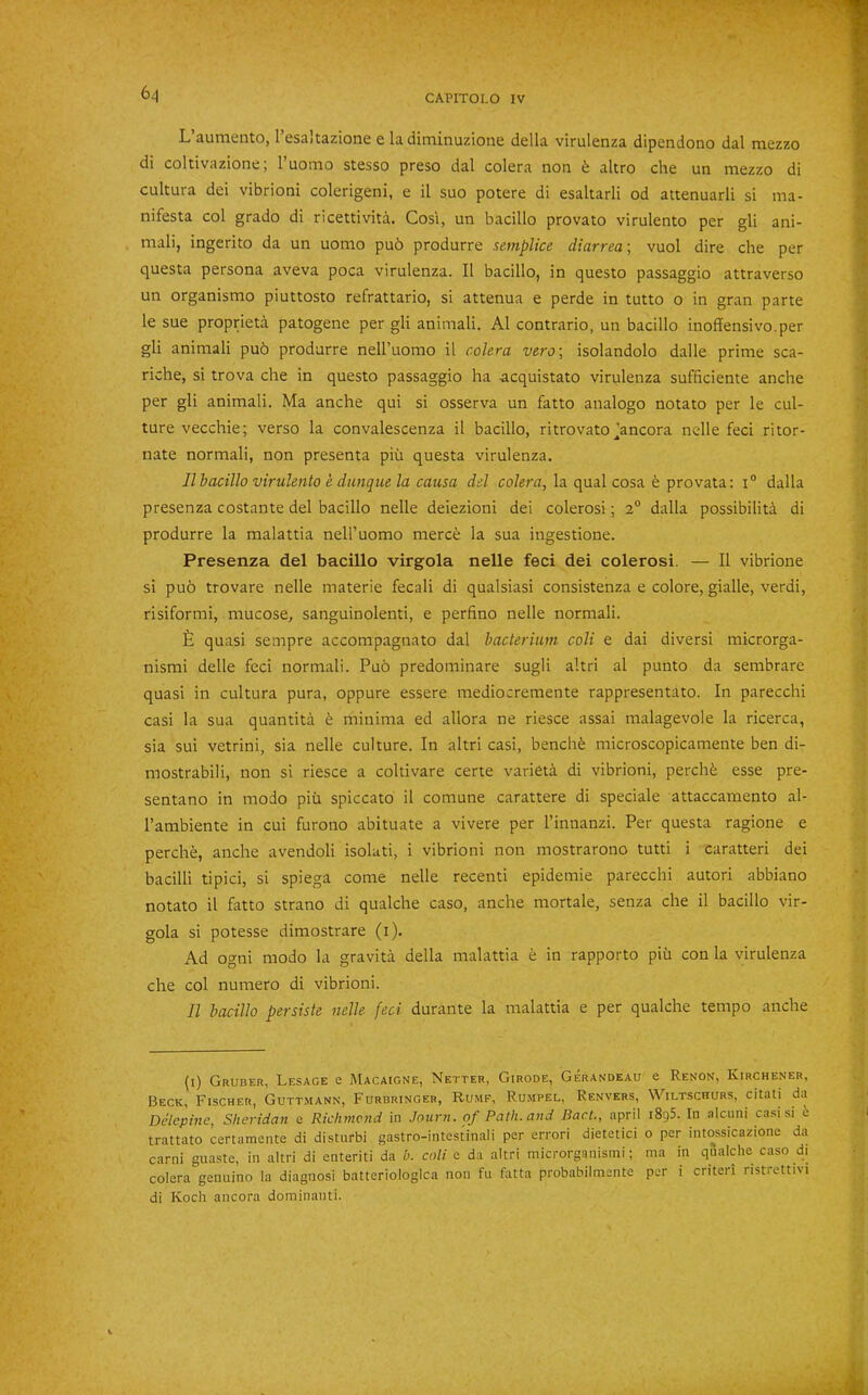 6^ L aumento, 1 esaitazione e la diminuzione della virulenza dipendono dal mezzo di coltivazione; I’uomo stesso preso dal colera non 6 akro che un mezzo di cultura del vibrioni colerigeni, e il suo potere di esaltarli od attenuarli si ma- nifesta col grado di ricettivita. Cos'i, un bacillo provato virulento per gli ani- mali, ingerito da un uomo pu6 produrre semplice diarrea\ vuol dire che per questa persona aveva poca virulenza. II bacillo, in questo passaggio attraverso un organismo piuttosto refrattario, si attenua e perde in tutto o in gran parte le sue proprieta patogene per gli animali. A1 contrario, un bacillo inoffensivo.per gli animali pu5 produrre nell’uomo il colera vero\ isolandolo dalle prime sca- riche, si trova che in questo passaggio ha acquistato virulenza sufficiente anche per gli animali. Ma anche qui si osserva un fatto analogo notato per le cul- ture vecchie; verso la convalescenza il bacillo, ritrovato Jancora nclle feci ritor- nate normal!, non presenta piii questa virulenza. Jl bacillo virulento e dunque la causa del colera, la qual cosa e provata; i° dalla presenza costante del bacillo nelle deiezioni dei colerosi; 2“ dalla possibilita di produrre la malattia nell’uomo merc^ la sua ingestione. Presenza del bacillo virgola nelle feci dei colerosi. — Il vibrione si puo trovare nelle materie fecali di qualsiasi consistenza e colore, gialle, verdi, risiformi, mucose, sanguinolenti, e perfino nelle normal!. 6 quasi sempre accompagnato dal bacterium coli e dai diversi microrga- nismi delle feci normal!. Puo predominare sugli altri al punto da sembrare quasi in cultura pura, oppure essere mediocremente rappresentato. In parecchi casi la sua quantita h minima ed allora ne riesce assai malagevole la ricerca, sia sui vetrini, sia nelle culture. In altri casi, bench6 microscopicamente ben di- mostrabili, non si riesce a coltivare certe varieta di vibrioni, perch^ esse pre- sentano in niodo piii spiccato il comune carattere di speciale attaccamento al- I’ambiente in cui furono abituate a vivere per I’innanzi. Per questa ragione e perche, anche avendoli isolati, i vibrioni non mostrarono tutti i caratteri dei bacilli tipici, si spiega come nelle recenti epidemie parecchi autori abbiano notato il fatto strano di qualche caso, anche mortale, senza che il bacillo vir- gola si potesse dimostrare (i). Ad ogni raodo la gravita della malattia e in rapporto piii con la virulenza che col numero di vibrioni. 11 bacillo persiste nelle feci durante la malattia e per qualche tempo anche (i) Gruber, Lesage e Macaigne, Netter, Girode, Gerandeau e Renon, Kirchener, Beck, Fischer, Gutt.mann, Furbringer, Rumf, Ru.mpel, Renvers, Wiltschurs, citati da Delepine, Sheridan e Richmond in Journ. of Path, and Bart., april i8g5. In alcuni casi si e trattato certamente di disturbi gastro-intestinali per errori dietetici o per intossicazione da carni guaste, in altri di enteriti da b. coli e da altri microrganisini; ma in qualche caso di colera genuine la diagnosi batteriologlca non fu fatta probabilmente per i criteri ristrettivi di Koch ancora dominanti.
