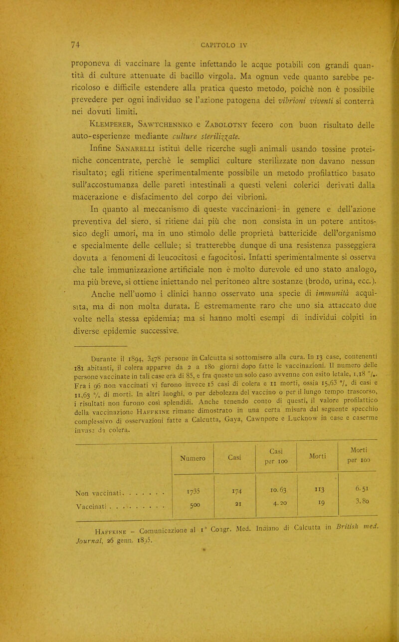 proponeva di vaccinare la gente infettando le acque potabili con grand! quan- tity di culture attenuate di bacillo virgola. Ma ognun vede quanto sarebbe pe- ricoloso e difficile estendere alia pratica questo metodo, poich^ non fe possibile prevedere per ogni individuo se I’azione patogena dei vihrioni viventi si conterra nei dovuti limit!. Klemperer, Sawtchennko e Zabolotny fecero con buon risultato delle auto-esperienze mediante culture sterili:(^ate. Inline Sanarelli istitui delle ricerche sugli animali usando tossine protei- niche concentrate, perchi le semplici culture sterilizzate non davano nessun risultato; egli ritiene sperimentalmente possibile un metodo profilattico basato sull'accostumanza delle pareti intestinali a quest! veleni colerici derivati dalla macerazione e disfacimento del corpo dei vibrioni. In quanto al meccanismo di queste vaccinazioni- in genere e dell’azione preventiva del siero, si ritiene dai piu che non consista in un potere antitos- sico degli umori, ma in uno stimolo delle propriety battericide dell’organismo e specialmente delle cellule; si tratterebbe dunque di una resistenza passeggiera dovuta a fenomeni di leucocitosi e fagocitosi. Infatti sperimentalmente si osserva che tale immunizzazione artificiale non e molto durevole ed uno stato analogo, ma pii.1 breve, si ottiene iniettando nel peritoneo altre sostanze (brodo, urina, ecc.). Anclie nell’uomo i clinic! hanno osservato una specie di imniunita acqui- sita, ma di non molta durata. £ estremamente raro che uno sia attaccato due volte nella stessa epidemia; ma si hanno molti esempi di individui colpiti in diverse epidemie successive. Durante il 1894, 3478 persone in Calcutta si sottomisero alia cura. In 13 case, contenenti 181 abitanti, il colera apparve da 2 a 180 giorni dopo fatte le vaccinazioni. II numero delle persone vaccinate in tali case era di 85, e fra queste un solo caso avvenne con esito letale, 1,18 7.. Fra i g6 non vaccinati vi furono invece i5 casi di colera e ii morti, ossia 15,63 7. di casi e 11,63 Vo di morti. In altri luoghi, o per debolezza del vaccino 0 per il lungo tempo trascorso, i r’isulta°ti non furono cost splendidi. Anche tcnendo conto di questi, il valore profilattico della vaccinazione Haffkine rimane dimostrato in una certa misura dal seguente specchio complessivo di osservazioni fatte a Calcutta, Gaya, Cawnpore e Lucknow in case e caserme invas; di colera. Casi Morti Morti Numero Casi per 100 per Ido Non vaccinati 1735 174 10.63 113 6.51 Vaccinati 500 21 4.20 19 3.80 Haffkine - Comunicazione al 1“ Congr. Med. Indiano di Calcutta in British med. Journal^ 26 genn. i8j5.