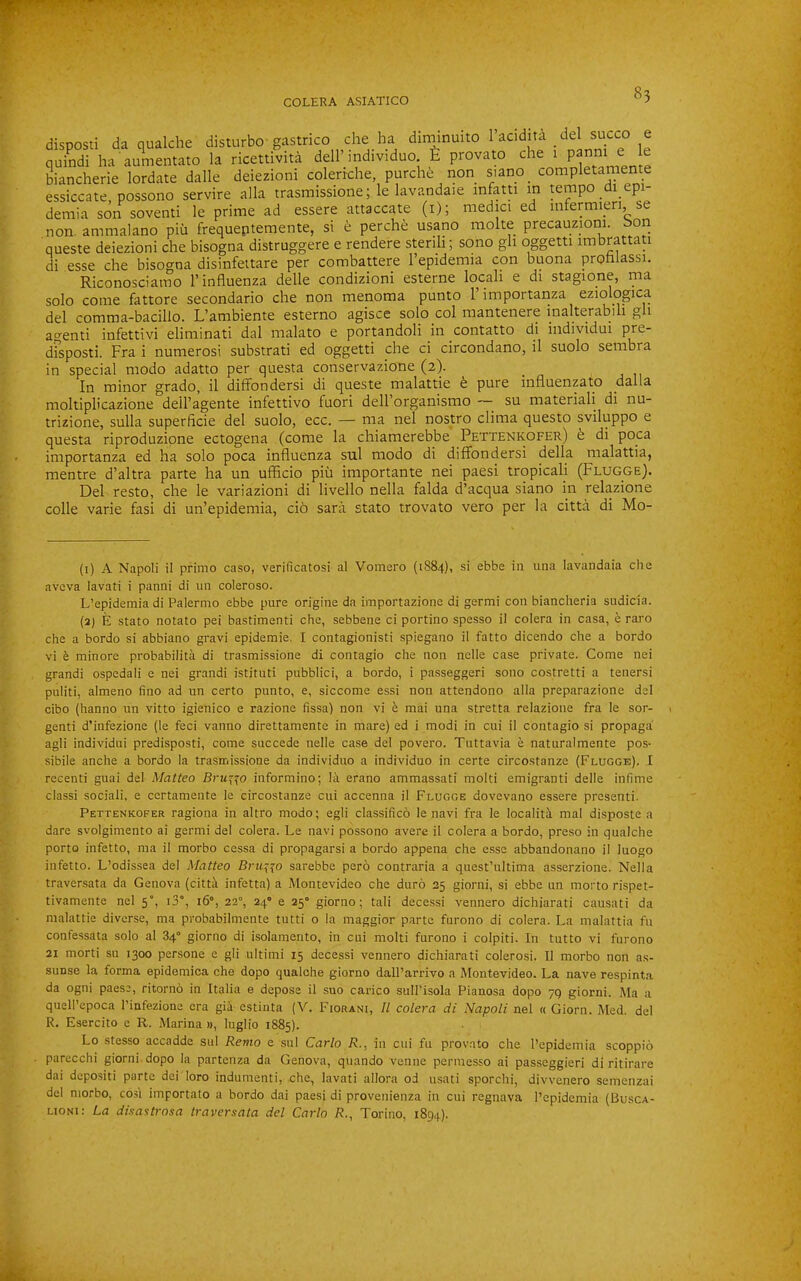 disposti da qualche disturbo gastrico die ha diminuito lacidita del succo e quindi ha aumentato la ricettivita dell’individuo provato die 1 panm e le biancherie lordate dalle deiezioni colerrche, purdie non siano_ completaniente essiccate, possono servire alia trasmissione; le lavandaie mfatn in tempo di epi- deniia son soventi le prime ad essere attaccate (i); niedici ed uifermien, se non. ammalano piii frequeptemente, si e perche usano moke precauzioni. bori queste deiezioni che bisogna distruggere e rendere stenli; sono gli oggetti imbrattati di esse che bisogna disinfettare per combattere I’epidemia con buona prohlassi. Riconoscianio 1’influenza delle condizioni esterne locali e di stagione, ma solo come fattore secondario che non menoma punto I’importanza eziologica del comma-bacillo. L’ambiente esterno agisce solo col mantenere inalterabili gli agenti infettivi eliminati dal nialato e portandoli in contatto di individui dfsposti. Fra i numerosi substrati ed oggetti che ci circondano, il suolo sembra in special niodo adatto per questa conservazione (2). In minor grado, il diffondersi di queste malattie t pure influenzato dalla moltiplicazione dell’agente infettivo fuori dell’organismo — su materiali di nu- trizione, sulla superficie del suolo, ecc. — ma nel nostro clima questo sviluppo e questa riproduzione ectogena (come la chiamerebbe Pettenkofer) fe di poca iniportanza ed ha solo poca influenza sul modo di diffondersi della malattia, mentre d’altra parte ha un ufiicio piii importante nei paesi tropical! (Flugge). Del resto, che le variazioni di livello nella falda d’acqua siano in relazione colle varie fasi di un’epidemia, ci6 sara stato trovato vero per la citta di Mo- (1) A Napoli il prinio caso, verificatosi al Vomero (1884), si ebbe in una lavandaia die aveva lavati i panni di un coleroso. L’epidemia di Palermo ebbe pure origine da importazione di germi con bianclieria sudicia. (2) E stato notato pei bastimenti che, sebbene ci portino spesso il colera in casa, e raro che a bordo si abbiano gravi epidemie, I contagionisti spiegano il fatto dicendo che a bordo vi e minore probabilita di trasmissione di contagio che non nelle case private. Come nei grandi ospedali e nei grandi istituti pubblici, a bordo, i passeggeri sono costretti a tenersi puliti, almeno fino ad un certo punto, e, siccome essi non attendono alia preparazione del cibo (hanno un vitto igienico e razione fissa) non vi e mai una stretta relazione fra le sor- genti d’infezione (le feci vanno direttamente in mare) ed i modi in cui il contagio si propaga’ agli individui predisposti, come succede nelle case del povero. Tuttavia e naturalmente pos- sibile anche a bordo la trasmissione da individuo a individuo in certe circostanze (Flugge). I recenti guai del Matteo Bru^^o informino; la erano ammassati molti emigrant! delle infime class! social!, e certamente le circostanze cui accenna il Flugge dovevano essere present!. Pettenkofer ragiona in altro modo; egli classifico le navi fra le localiti mal disposte a dare svolgimento ai germi del colera. Le navi possono avere il colera a bordo, preso in qualche porto infetto, ma il morbo cessa di propagarsi a bordo appena che esse abbandonano il luogo infetto. L’odissea del Matteo Bru^io sarebbe pero contraria a quest’ultima asserzione. Nella traversata da Genova (cittil infetta) a Montevideo che duro 25 giorni, si ebbe un morto rispet- tivamente nel 5”, i3°, 16°, 22°, 24° e 25° giorno; tali decessi vennero dichiarati causati da malattie diverse, ma probabilmente tutti o la maggior parte furono di colera. La malattia fu confessata solo al 84° giorno di isolamento, in cui molti furono i colpiti. In tutto vi furono 21 morti su 1300 persone e gli ultimi 15 decessi vennero dichiarati colerosi. Il morbo non as- sunse la forma epidemica che dopo qualche giorno dall’arrivo a Montevideo. La nave respinta da ogni paese, ritorno in Italia e depose il suo carico sulPisola Pianosa dopo 79 giorni. Ma a queU’epoca I’infezione era gii estinta (V. Fiorani, Il colera di Napoli nel « Giorn. Med. del R. Esercito e R. Marina », luglio 1885). Lo stesso accadde sul Remo e sul Carlo R., in cui fu provato che I’epidemia scoppio parecchi giorni dopo la partenza da Genova, quando venue permesso ai passeggieri di ritirare dai deposit! parte dei loro indumenti, che, lavati allora od usati sporchi, divvcnero semenzai del morbo, co.si importato a bordo dai paesi di provenienza in cui regnava I’epidemia (Busca- LiONi: La disastrosa traversata del Carlo R., Torino, 1894).