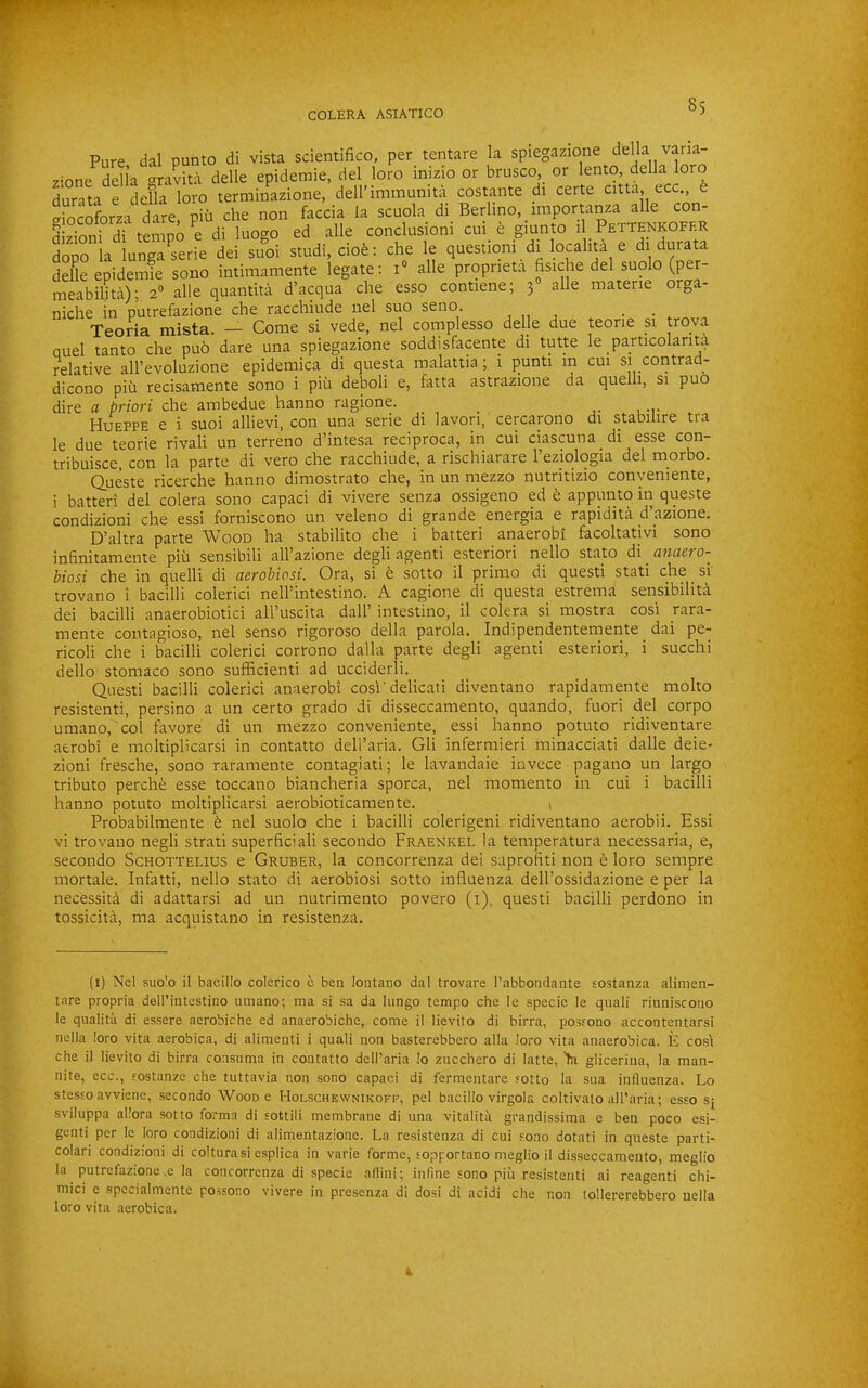Pure dal punto di vista scientifico, per tentare la spiegazione della vana- zione^delia crravita delle epidemie, del loro inizio or brusco, or lento, della loro durata e defla loro terminazione, dell’immunita costante _di certe citta, ecc^ criocoforza dare, piii che non faccia la scuola di Berhno, importanza alle con- dLToni df tempo ^e di luogo ed alle conclusioni cui_ giunto il dopo la lunga^serie dei suoi studi, ciob: die le question! di localita e durata delle epidemie sono intimamente legate; i alle prqprieta Asiche del suolo (per meabilita); 2® alle quantita d’acqua die esso contiene; 3 alle niatene orga- nidie in putrefazione che racchiude nel suo seno. , ,, , • • Teoria mista. — Come si vede, nel complesso delle due teorie si trova nuel tanto che pub dare una spiegazione soddisfacente di tutte le particolarita relative all’evoluzione epidemica di questa malattia; i punti in cm si contrad- dicono piu recisamente sono i piii deboli e, fatta astrazione da quelli, si puo dire a priori che ambedue hanno ragione. ^ ^ Hueppe e i suoi allievi, con una serie di lavori, cercarono di stabilire tra le due teorie rivali un terreno d’intesa reciproca, in cui ciascuna di esse con- tribuisce, con la parte di vero che racchiude, a rischiarare I’eziologia del morbo. Queste ricerche hanno diraostrato che, in un mezzo nutritizio conyemente, i batteri del colera sono capaci di vivere senza ossigeno ed t appunto in queste condizioni che essi forniscono un veleno di grande energia e rapidita d’azione. D’altra parte Wood ha stabilito che i batteri anaerobi facoltatjvi sono infinitamente piii sensibili all’azione degli agenti esteriori nello stato di anaero- hiosi che in quelli di aerobicsi. Ora, si e sotto il primo di questi stati che st trovano i bacilli colerici nell’intestino. A cagione di questa estrema sensibilita dei bacilli anaerobiotici all’uscita dall’ intestino, il colera si mostra cosi yara- mente contagioso, nel senso rigoroso della parola. Indipendentemente dai pe- ricoli che i bacilli colerici corrono dalla parte degli agenti esteriori, i succhi dello stomaco sono sufficienti ad ucciderli. Questi bacilli colerici anaerobi cosi'delicati diventano rapidamente molto resistenti, persino a un certo grado di disseccamento, quando, fuori del corpo umano, col favore di un mezzo conveniente, essi hanno potuto ridiventare aerobi e moltipHcarsi in contatto dell’aria. Gli infermieri minacciati dalle deie- zioni fresche, sono raramente contagiati; le lavandaie invece pagano un largo tributo perche esse toccano biancheria sporca, nel momento in cui i bacilli hanno potuto moltipHcarsi aerobioticamente. 1 Probabilmente b nel suolo che i bacilli colerigeni ridiventano aerobii. Essi vi trovano negli strati superficiali secondo Fraenkel la temperatura necessaria, e, secondo Schottelius e Gruber, la concorrenza dei saprofiti non b loro sempre mortale. Infatti, nello stato di aerobiosi sotto influenza dell’ossidazione e per la necessita di adattarsi ad un nutrimento povero (i), questi bacilli perdono in tossicita, ma acquistano in resistenza. (i) Nel suolo il bacillo colerico e ben lontano dal trovare I’abbondante sostanza alimen- tare propria dell’intestino umano; ma si sa da liingo tempo che le specie le quali riuniscoiio le qualitii di essere aerobiche ed anaerobiche, come il lievito di birra, posfono accontentarsi nella loro vita aerobica, di alimenti i quali non basterebbero alia loro vita anaerobica. E cost che il lievito di birra consuma in contatto deU’aria lo zncchero di latte, >a glicerina, la man- nite, ecc., sostanze che tuttavia non sono capaci di fermentare sotto la sua influenza. Lo stesso avvienc, secondo Wood e Holschevvnikoff, pel bacillo virgola coltivato all’aria; esso sj sviluppa allora sotto forma di sottili membrane di una vitaliti grandissima e ben poco esi- genti per le loro condizioni di alimentazione. La resistenza di cui sono dotati in queste parti- colari condizioni di colturasi esplica in varie forme, sopportano meglio il disseccamento, meglio la putrefazione ,e la concorrenza di specie aflini; infine sono piii resistenti ai reagenti chi- mici e specialmente possono vivere in presenza di dosi di acidi che non tollererebbero nella loro vita aerobica.