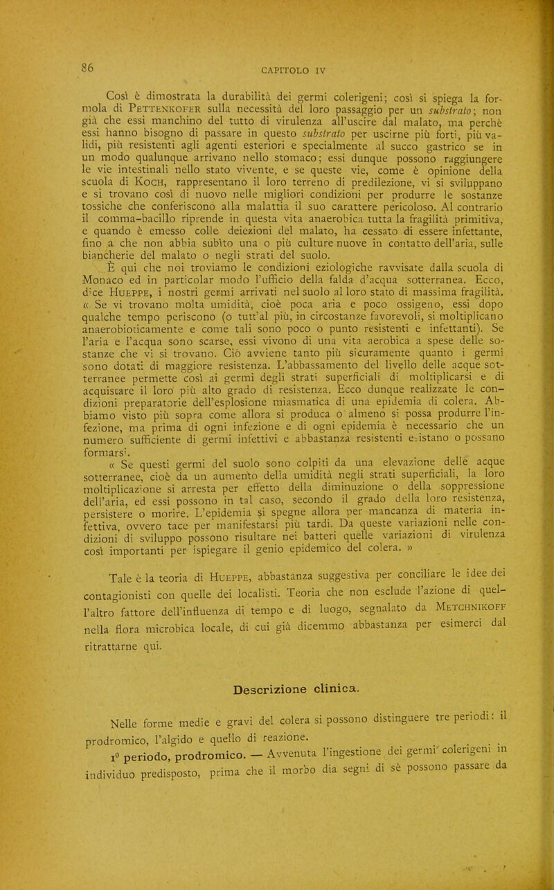 Cosi 6 dimostrata la durabilita del germi colerigeni; cosi si spiega la for- mola di Pettenkofer sulla necessita del loro passaggio per un substralo; non gia che essi manchino del tutto di virulenza ail’uscire dal malato, ma perch6 essi hanno bisogno di passare in questo substrata per uscirne piii forti, piii va- lid!, pill resistenti agli agenti esteriori e specialmente al succo gastrico se in un modo qualunque arrivano nello stomaco; essi dunque possono raggiungere le vie intestinall nello stato vivente, e se queste vie, come 6 opinione della scuola di Koch, rappresentano il loro terreno di predilezione, vi si sviluppano e si trovano cosi di nuovo nelle migliori condizioni per produrre le sostanze tossiche che confer!scono alia malattia il suo carattere pericoloso. Al contrario il comma-bacillo riprende in questa vita anaerobica tutta la fragilita primitiva, e quando 6 emesso colle deiezioni del malato, ha cessato di essere infettante, fino a che non abbia subito una o piii culture nuove in contatto dell’aria, sulle biancherie del malato o negli strati del suolo. £ qui che noi troviamo le condizioni eziologiche ravvisate dalla scuola di Monaco ed in particolar modo Tufficio della falda d’acqua sotterranea. Ecco, d’ce Hueppe, i nostri germi arrivat! nel suolo al loro stato di massima fragilita. « Se vi trovano molta umidita, cioe poca aria e poco ossigeno, essi dopo qualche tempo periscono (o tutt’al piii, in circostanze favorevoli, si moltiplicano anaerobioticamente e come tali sono poco o punto resistenti e infettanti). Se I’aria e I’acqua sono scarse, essi vivono di una vita aerobica a spese delle so- stanze che vi si trovano. Cio avviene tanto piii sicuramente quanto i germi sono dotati di maggiore resistenza. L’abbassamento del livello delle acque sot- terranee permette cosi ai germi degli strati superficial! di moltiplicarsi e di acquiscare il loro piu alto grado di resistenza. Ecco dunque realizzate le con- dizioni preparatorie dell’esplosione miasmatica di una epidemia di colera. Ab- biamo visto piu sopra come allora si produca o almeno si possa produrre I’in- fezione, ma prima di ogni infezione e di ogni epidemia 6 necessario che un numero sufficiente di germi infettivi e abbastanza resistenti eristano o possano formarsh « Se quest! germi del suolo sono colpiti da una elevazione delle acque sotterranee, cio6 da un aumento della umidita negli strati superficial!, la loro moltiplicaz'one si arresta per elfetto della diminuzione o della soppressione dell’aria, ed essi possono in tal caso, secondo il grado della loro resistenza, persistere o morire. L’epidemia si spegne allora per mancanza di materia in- fettiva ovvero tace per manifestarsi piii tardi. Da queste v'ariazioni nelle con- dizioni’ di sviluppo possono risultare nei batter! quelle variazioni di virulenza cosi important! per ispiegare il genio epidemico del colera. » Tale 6 la teoria di Hueppe, abbastanza suggestiva per conciliare le idee dei contagionisti con quelle dei localisti. Teoria che non esclude I’azione di quel- I’altro fattore dell’influenza di tempo e di luogo, segnalato da Metchnikoff nella flora microbica locale, di cui gia dicemmo abbastanza per esimerci dal ritrattarne qui. Descrizione clinica. Nelle forme medie e gravi del colera si possono distinguere tre period!: il prodromico, I’algido e quello di reazione. ^ ... i« periodo,prodromico. — Avvenuta I’ingestione dei germi' colengem m individuo predisposto, prima che il morbo dia segni di se possono passare da