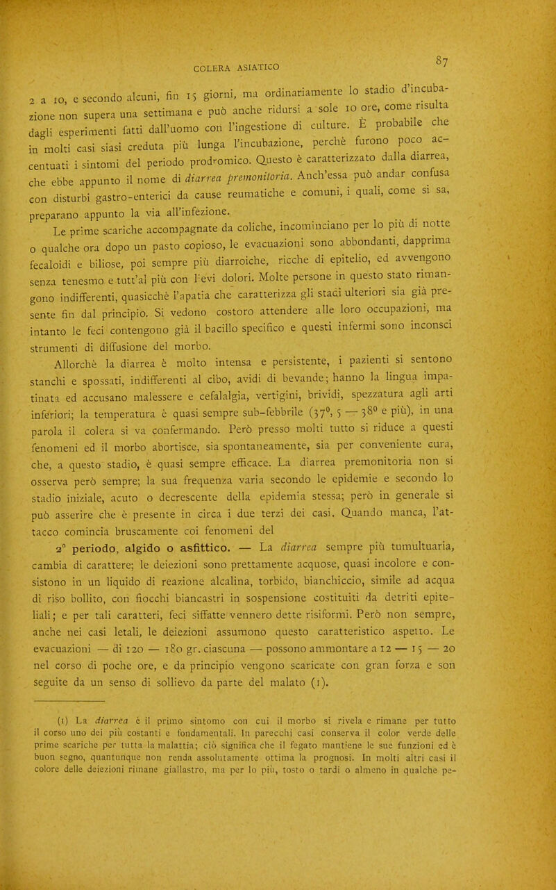 2 a 10, e secondo alcuni, fin 15 giorni, ma ordinariamente lo stadio d incuba- zionenon supera una settimana e pu6 anche ridnrsi a sole 10 ore, come nsu a da-li esperimenti fatti dall’uomo con I’ingestione di culture. £ probabile cie in molti casi siasi creduta piii lunga I'incubazione. perchfe furono poco ac centuati i sintomi del periodo prodromico. auesto e caratterizzato dalla diarrea, che ebbe appunto il nome di diarrea premonitoria. Anch’essa pu6 andar confusa con disturb! gastro-enterici da cause reumatiche e comuni, i quali, come si sa, preparano appunto la via all infezione. Le prime scariche accompagnate da coliche, incominciano per lo piu di notte o qualche ora dopo un pasto copioso, le evacuazioni sono abbondanti, dappnma fecaloidi e biliose, poi sempre piu diarroiche, ricche di epiteho, ed avvengono senza tenesmo e tutt’al piu con I'evi dolori. Molte persone in questo stato rirnan- gono indififerenti, quasicclie i’apatia che caratterizza gli staci ulterior! sia gia pre- sente fin dal principio. Si vedono costoro attendere alle loro occupaziom, ma intanto le feci contengono gia il bacillo specifico e questi infermi sono mconsci strumenti di diffusione del morbo. Allorche la diarrea molto intensa e persistente, i pazienti si sentono stanch! e spossati, indififerenti al cibo, avidi di bevande; hanno la lingua impa- tinata ed accusano malessere e cefalalgia, vertigini, brividi, spezzatura agli arti inferior!; la temperatura e quasi sempre sub-febbrile (37'*> S 38° ^ parola il colera si va confermando. Per6 presso molti tutto si riduce a questi fenomeni ed il morbo abortisce, sia spontaneamente, sia per conveniente cura, che, a questo stadio, quasi sempre efficace. La diarrea premonitoria non si osserva per6 sempre; la sua frequenza varia secondo le epidemic e secondo lo stadio iniziale, acuto o decrescente della epidemia stessa; pero in generale si pu6 asserire che e presente in circa i due terzi dei casi. Quando manca, 1 at- tacco comincia bruscamente coi fenomeni del 2” periodo, algido o asfittico. — La diarrea sempre piii tumultuaria, cambia di carattere; le deiezioni sono prettamente acquose, quasi incolore e con- sistono in un liquido di reazione alcalina, torbido, bianchiccio, simile ad acqua di riso bollito, con fiocchi biancastri in sospensione costituiti da detriti epite- liali; e per tali caratteri, feci sififatte vennero dette risiformi. Pero non sempre, anche nei casi letali, le deiezioni assumono questo caratteristico aspeito. Le evacuazioni — di 120 — 180 gr. ciascuna — possono ammontare a 12 — 15 — 20 nel corso di poche ore, e da principio vengono scaricate con gran forza e son seguite da un senso di sollievo da parte del mala to (i). (i) La diarrea c il prinio sintomo con cui il morbo si rivela e rimane per tutto il corso uno dei piu costanti e fondamentali. In parecchi casi conserva il color verde delle prime scariche per tutta la malattia; do significa che il fegato mantiene le sue funzioni ed c buon segno, quantunque non renda assolutamente ottima la prognosi. In molti altri casi il colorc delle deiezioni rimane giallastro, ma per lo piu, tosto o tardi o almeno in qualche pe-
