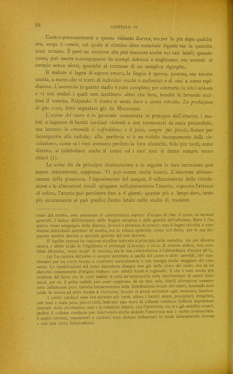 Contemporaneamente a questa violenta diarrea, ma per lo piii dopo qualche ora, sorge il vomilo, col quale si elimina altro materiale liquido ma in quantita assai minore. £ perb un sintomo che pub mancare anche nei casi letali; quando esiste, pub essere accompagnato da crampi dolorosi e singhiozzo; ma soventi si compie senza sforzi, quasiche si trattasse di un semplice rigurgito, II malato si lagna di sapore amaro, la lingua e sporca, pastosa, ma ancora umida, a meno che si tratti di individui vecchi o cachettici o di casi a corso rapi- dissimo. Vanoressia in questo stadio e pure completa; per contrario la sete c ardente e vi son malati i quali non farebbero altro che here, benchb le bevande ecci- tino il vomito. Palpando il venire si sente duro e come retratto. La produiione di gas cessa, fatto segnalato gia da Magendie. Vaiione del cuore b in generale aumentata in principio dell’attacco; i ma- lati si lagnano di battiti cardiaci violenti e son tormentati da ansia precordiale; ma intanto le estremitd si raffreddano, e il polso, sempre piu piccolo, finisce per iscomparire alia radiale; alia periferia vi b un visibile inceppamento della cir- colazione, come se i vasi avessero perduto la loro elasticita. Solo piu tardi, come diremo, si indebolisce anche il cuore ed i suoi toni si fanno sempre meno chiari (i). Le urine fin da principio diminuiscono e in seguito la loro secrezione pub essere interamente soppressa. Vi pub essere anche iscuria. L’abnorme abbassa- mento della pressione, 1’ispessimento del sangue, il rallentamento della circola- zione e le alterazioni renali spiegano sufhcientemente I’anuria; superato I’attacco di colera, I’anuria pub persistere fino a 6 giorni; quanto piu a lungo dura, tanto piu sicuramente si pub predire I’esito letale nello stadio di reazione. riodo del morbo, esse assumono il caratteristico aspetto d’acqua di riso; il quale, in termini generali, e indice dell’intensita della flogosi enterica e della gravita dell’afTezione. Raro e I’a- spetto rosso sanguigno della diarrea, dovuto a presenza di emazie; esso e legato talvolta a con- dizioni individuali anterior! nl morbo, ma in talune epidemic, come si b detto, per la sua fre- quenza sembra dovnto a speciale gravity del suo decorso. Il liquido emesso ha reazione alcalina marcata al principio della malattin, ma poi diventa neutra e alfine acida se I’algidismo si prolunga (Lesage); e ricco di cloruro sodico, non con- tiene albiimina, bens'i un po’ di mucina, ma la sua caratteristica e I’abbondanza d’acqua 98 7o- (i) La caduta del polso e sempre anteriore a quella del cuore e delle carotidi, die con- tinuano per un certo tempo a contrarsi normalmente o con energia anche maggiore del con- sueto. Le modificazioni del polso dipendono dunque non gia dallo state del cuore, ma da un disturbo vasomotorio d’origine bulbare con effetti locali e regional!; il che 6 reso anche piu evidente dal fatto che in certi malati si nota un’asimmetria nella distribuzione di quest! feno- meni, per es. il polso radiale puo esser soppresso da un lato solo. Simili alterazioni vasomo- torie influiscono pure talvolta bizzarramente sulla distribuzione locale del calore, lasciando zone calde in mezzo ad altre fredde e viceversa, benche si possa escludere ogni momento isterico, I centri cardiaci sono lesi soltanto piu tardi; allora i battiti deboli, precipitati, irregolaii, con toni a mala pena percettibili, indicano uiio stato di collasso cardiaco. SifFatta depressione centrale della circolazidne non e in relazione diretta con I’ipotermia che si b gii stabilita avanti, inoltre il collasso cardiaco pud intervenire anche quando Tipotermia non c molto pronunciata. I centri termici, vasomotor! e cardiaci sono dunque influenzati in modo diversamentc intense c con una certa indipendenza.