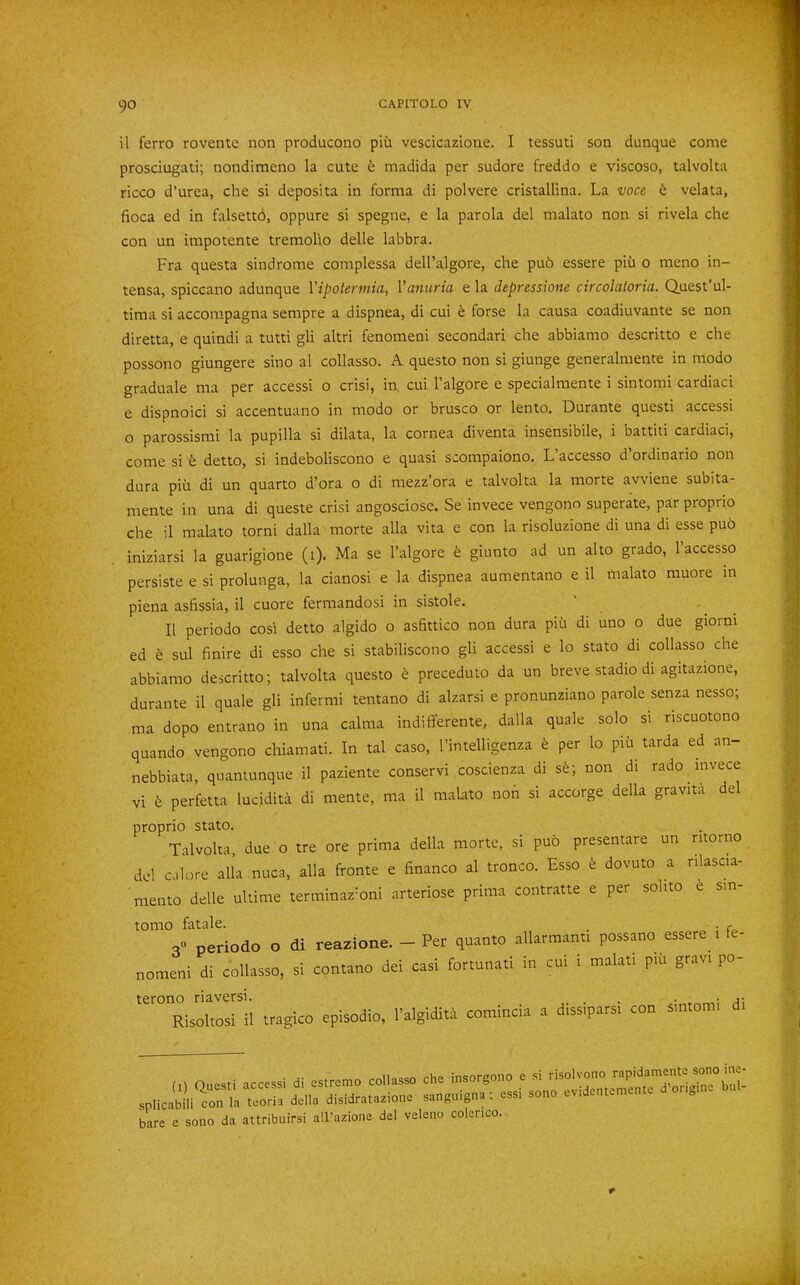 il ferro rovente non producono piii vescicazione. I tessuti son dunque come prosciugati; nondimeno la cute 6 madida per sudore freddo e viscoso, talvolta ricco d’urea, che si deposita in forma di polvere cristallina. La voce b. velata, fioca ed in falsetto, oppure si spegne, e la parola del malato non si rivela che con un impotente tremolio delle labbra. Fra questa sindrome complessa dell’algore, che pu6 essere pih o meno in- tensa, spiccano adunque Vipokrmia, Vanuria e la depressione circolatoria. Quest’ul- tima si accompagna sempre a dispnea, di cui e forse la causa coadiuvante se non diretta, e quindi a tutti gli altri fenomeni secondari che abbiamo descritto e che possono giungere sino al collasso. A questo non si giunge generalmente in modo graduale ma per accessi o crisi, in, cui I’algore e specialmente i sintomi cardiaci e dispnoici si accentuano in modo or brusco or lento. Durante quest! accessi o parossismi la pupilla si dilata, la cornea diventa insensibile, i battiti cardiaci, come si h detto, si indeboliscono e quasi scompaiono. L accesso d ordinario non dura pih di un quarto d’ora o di mezz’ora e talvolta la morte avviene subita- mente in una di queste crisi angosciose. Se invece vengono superate, par proprio che il malato torni dalla morte alia vita e con la risoluzione di una di esse pub iniziarsi la guarigione (i). Ma se I’algore e giunto ad un alto grado, I’accesso persiste e si prolunga, la cianosi e la dispnea aumentano e il malato muore in plena asfissia, il cuore fermandosi in sistole. ' Il periodo cosi detto algido o asfittico non dura piu di uno o due giorni ed e sul finire di esso che si stabiliscono gli accessi e lo stato di collasso che abbiamo descritto; talvolta questo b preceduto da un breve stadio di agitazione, durante il quale gli infermi tentano di alzarsi e pronunziano parole senza nesso; ma dopo entrano in una calma indifferente, dalla quale solo si riscuotono quando vengono chiamati. In tal caso, I’intelligenza e per lo piii tarda ed an- nebbiata, quantunque il paziente conservi coscienza di sb; non di rado mvece vi b perfetta lucidita di mente, ma il malato noh si accorge della gravita del proprio stato. Talvolta, due o tre ore prima della morte, si pub presentare un ritorno del calore alia nuca, alia fronte e financo al tronco. Esso b dovuto a nlascia- mento delle ultime terminaz-oni arteriose prima contratte e per solito e sm- tomo fatale. _ . , o» periodo o di reazione. - Per quanto alkrmanu possano essere i fe- nomeni di collasso, si contano dei casi fortunati in cui i malat. p.ii gra.. po- terono riaversi. . • a' Risoltosi il tragico episodio, I’algldita comincia a dissipars. con smtom, d. f bare e sono da attribuirsi all'azione del veleno colenco.