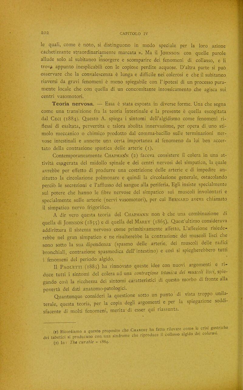 le quali, come 6 noto, si distinguono in modo speciale per la loro azione cachetizzante straordinariamente marcata ». Ma il Johnson con quelle parole allude solo al subitaneo insorgere e scomparire dei fenomeni di collasso, e li trov^ appunto inesplicabili con le copiose perdite acquose. D’altra parte si pub osservare che la convalescenza b lunga e difficile nei colerosi e die il subitaneo riaversi da gravi fenomeni b meno spiegabile con 1’ ipotesi di un processo pura- mente locale che con quella di un concomitante intossicamento che agisca sui centri vasomotori. Teoria nervosa. — Essa b stata esposta in diverse forme. Una che segna come una transizione fra la teoria intestinale e la presente b quella escogitata dal Ceci (1884). Q.uesto A. spiega i sintomi dell’algidismo come fenomeni ri- flessi di esaltata, pervertita e talora abolita innervazione, per opera di uno sti- molo meccanico o chimico prodotto dal comma-bacillo sulle terminazioni ner- vose intestinali e annette una certa importanza al fenomeno da lui ben accer- tato della contrazione spastica delle arterie (i). Contemporaneamente CHAPMA^fN (2) faceva consistere il colera in una at- tivita esagerata del midollo spinale e dei centri nervosi del simpatico, la quale avrebbe per effetto di produrre una costrizione delle arterie e di impedire an- zitutto la circolazione polmonare e quindi la circolazione generale, ostacolando percib le secrezioni e I’afflusso del sangue alia periferia. Egli insiste specialmente sul potere che hanno le fibre nervose del simpatico sui muscoli involontari e specialmente sulle arterie (nervi vasomotori), per cui Bernard aveva chiamato il simpatico nervo frigorifico. A dir vero questa teoria del Chapmann non b che una combinazione di quella di Johnson (1855) e di quella del Marey (1865). Q.uest’ultimo considerava addirittura il sistema nervoso come primitivamente alfetto. L affezione risiede- rebbe nel gran simpatico e ne risulterebbe la contrazione dei muscoli lisci che sono sotto la sua dipendenza' (spasmo delle arterie, dei muscoli delle radici bronchiali, contrazione spasmodica dell’intestine) e cos: si spiegherebbero tutti i fenomeni del periodo algido. Il Paoletti (1885) ha rinnovato queste idee con nuovi argomenti e ri- duce tutti i sintomi del colera ad una contraxione tetanica dei mtiscoli lisci, spie- gando cosi la ricchezza dei sintomi caratteristici di questo morbo di fronte alia poverta dei dati anatomo-patologici. Quantunque consideri la questione sotto un punto di vista troppo unila- terale, questa teoria, per la copia degli argomenti e per la spiegazione soddi- sfacente di mold fenomeni, merita di esser qui riassunta. (t) Ricordiamo a questo proposito che Chaucot ha fatto rilevare dei tabetici si producano con una sindrome che riproduce il collasso algido dei coLro^i. (2) In: The curable - 1884.