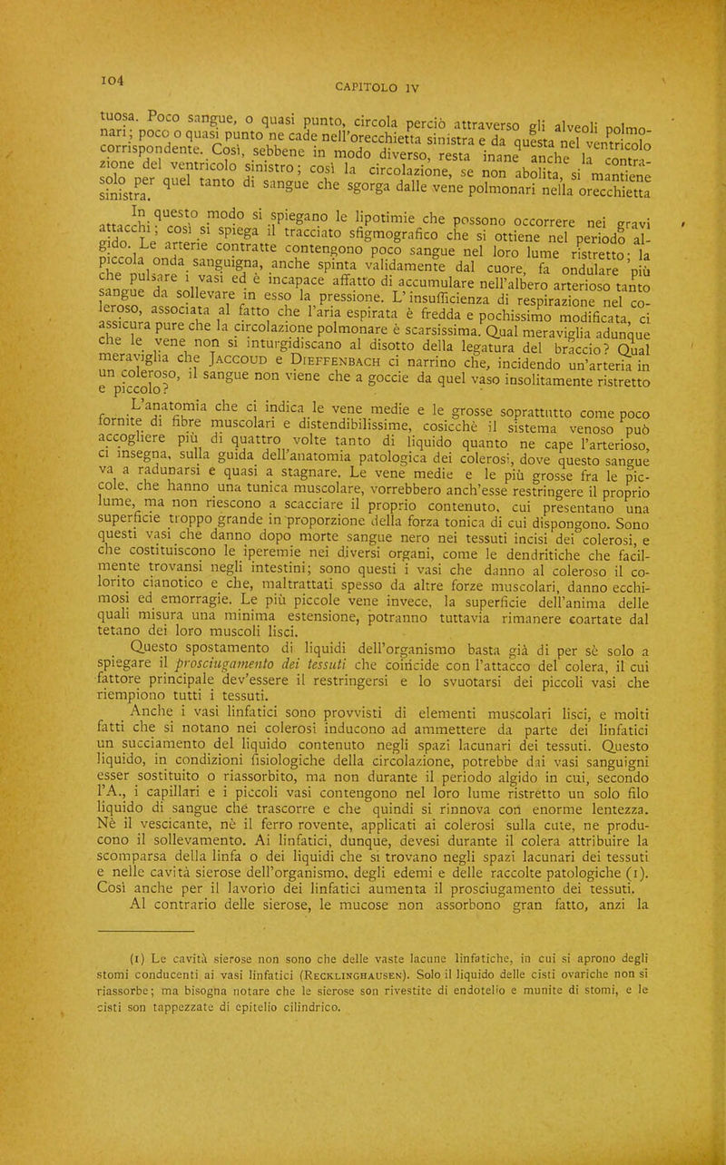 CAPITOLO IV tuosa. Poco sangue, o quasi punto, circola percio attraverso eli alvenli nan ; poco o quasi punto ne cade nell’orecchietta sinistra e da questa nel ven^tricolo co^n np sinistro; cosi la circolazione, se non abolita, si mantiene sinistra.^ ' sangue che sgorga dalle vene polmonari nella orecchietta nti-or^v!- ^ spiegano le lipotimie che possono occorrere nei eravi attacchi, cosi si spiega il tracciato sfigmografico che si ottiene nel periodo al- gido. Le arterie contratte contengono poco sangue nel loro lume rLretto- la piccola onda sanguigna, anche spinta validamente dal cuore fa ondulare niu che pulsare i vasi ed e incapace affatto di accumulare nell’albero arterioso tamo angue da sollevare in esso la pressione. L'insufficienza di respirazi^nTnel co- IssSura Dure'che T ^ ^ pochissimo modificata, ci assicura pure che la circolazione polmonare e scarsissima. Qual meraviglia adunque che le yene non si mturgidiscano al disotto della legatura del braccio? (Dual meravigha che Jaccoud e Dieffenbach ci narrino che, incidendo un’arteria in e V°colo?°’ ^ ^ qnel vaso insolitamente ristretto L anatomia che ci indica le vene medie e le grosse soprattiitto come poco fornite di fibre muscolari e distendibilissime, cosicche il sistema venoso pu6 accoghere piu di quattro volte tanto di liquido quanto ne cape I’arterioso Cl insegna, sulla guida delhanatomia patologica dei colerosi, dove questo sangue va a radunarsi e quasi a stagnate. Le vene medie e le piu grosse fra le pic- cole, che hanno una tunica muscolare, vorrebbero anch’esse restringere il proprio lume, rna non riescono a scacciare il proprio contenuto, cui presentano una superficie hoppo grande in proporzione della forza tonica di cui dispongono. Sono questi vasi che danno dopo morte sangue nero nei tessuti incisi dei colerosi, e che costituiscono le iperemie^ nei diversi organi, come le dendritiche che facil- mente trovansi negli intestini; sono questi i vasi che danno al coleroso il co- lorito cianotico e che, maltrattati spesso da altre forze muscolari, danno ecchi- mosi ed emorragie. Le piu piccole vene invece, la superficie dell’anima delle quail misura una minima estensione, potranno tuttavia rimanere coartate dal tetano dei loro muscoli lisci. Questo spostamento di liquid! dell’organismo basta gia di per se solo a spiegare il prosciugamento dei tessuti che coincide con I’attacco del colera, il cui fattore principale dev’essere il restringersi e lo svuotarsi dei piccoli vasi che riempiono tutti i tessuti. _ Anche i vasi linfatici sono provvisti di element! muscolari lisci, e moiti fatti che si notano nei colerosi inducono ad ammettere da parte dei linfatici un succiamento del liquido contenuto negli spazi lacunari dei tessuti. Questo liquido, in condizioni fisiologiche della circolazione, potrebbe dai vasi sanguigni esser sostituito o riassorbito, ma non durante il periodo algido in cui, secondo FA., i capillar! e i piccoli vasi contengono nel loro lume ristretto un solo filo liquido di sangue che trascorre e che quindi si rinnova con enorme lentezza. Ne il vescicante, n^ il ferro rovente, applicati ai colerosi sulla cute, ne produ- cono il sollevamento. Ai linfatici, dunque, devesi durante il colera attribuire la scomparsa della linfa o dei liquid! che si trovano negli spazi lacunari dei tessuti e nelle cavita sierose dell’organismo, degli edemi e delle raccolte patologiche (i). Cosi anche per il lavorio dei linfatici aumenta il prosciugamento dei tessuti. Al contrario delle sierose, le mucose non assorbono gran fatto, anzi la (i) Le cavitii sierose non sono che delle vaste lacune linfatiche, in cui si aprono degli stomi conducenti ai vasi linfatici (Recklinghausen). Solo il liquido delle cisti ovariche non si riassorbe; ma bisogna notare che le sierose son rivestite di endoteho e munite di stomi, e le cisti son tappezzate di epitelio cilindrico.