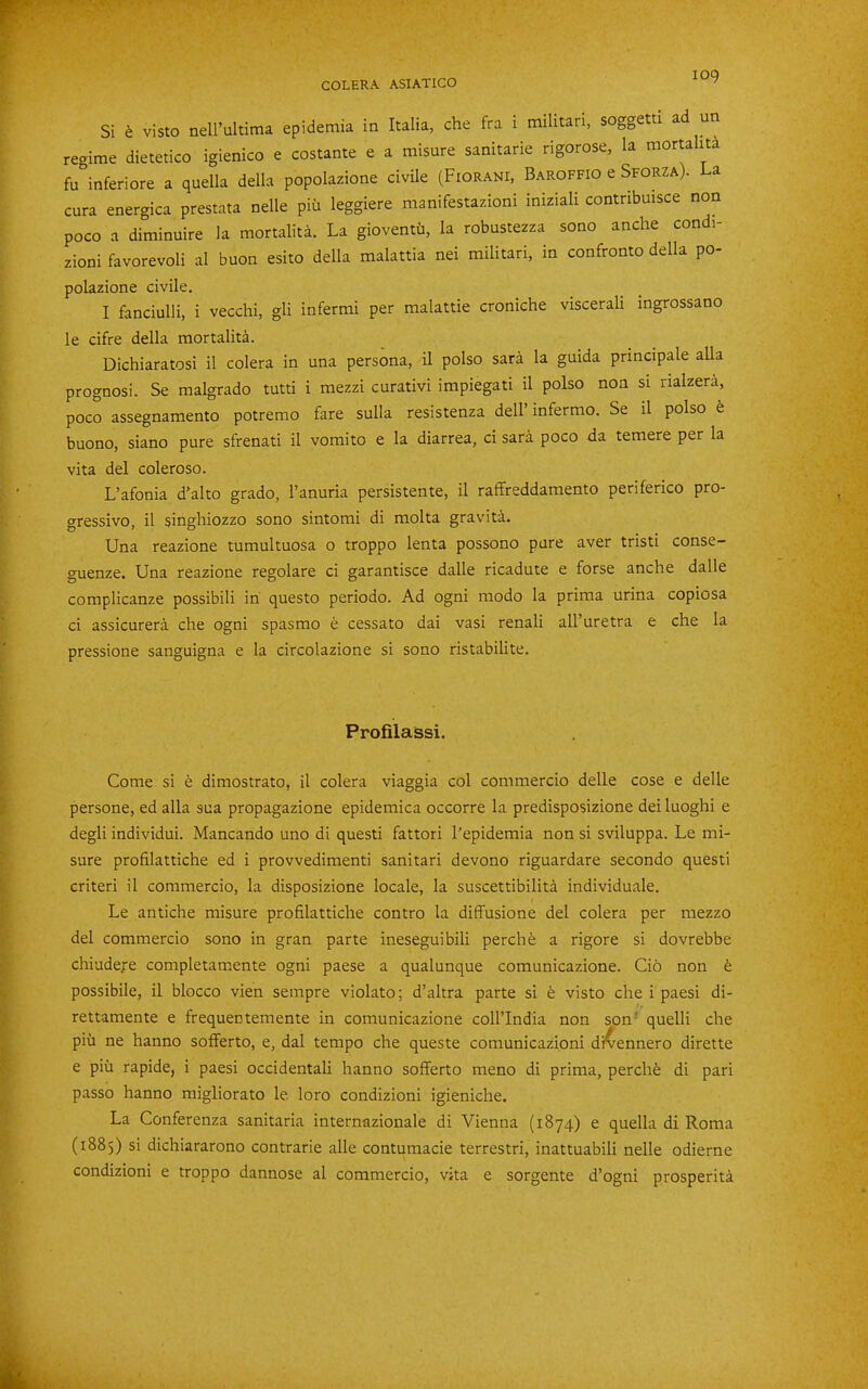 Si ^ visto nell’ultima epidemia in Italia, che fra i militari, soggetti ad un regime dietetico igienico e costante e a misure sanitaria rigorose, la mortahta fu°inferiore a quella della popolazione civUe (Fiorani, Baroffio e Sforza). a cura energica prestata nelle pid leggiere manifestazioni iniziali contnbmsce non poco a diminuire la mortalita. La gioventd, la robustezza sono anche condi- zioni favorevoli al buon esito della malattia nei militari, in confronto della po- polazione civile. I fanciulli, i vecchi, gli infermi per malattie croniche viscerali ingrossano le cifre della mortality. Dichiaratosi il colera in una persona, il polso sara la guida principale alia prognosi. Se malgrado tutti i mezzi curativi impiegati il polso non si rialzera, poco assegnamento potremo fare sulla resistenza dell’ infermo. Se il polso t buono, siano pure sfrenati il vomito e la diarrea, ci sara poco da temere per la vita del coleroso. L’afonia d’alto grado, I’anuria persistente, il raffreddamento periferico pro- gressive, il singhiozzo sono sintomi di molta gravita. Una reazione tumultuosa o troppo lenta possono pure aver tristi conse- guenze. Una reazione regolare ci garantisce dalle ricadute e forse anche dalle complicanze possibili in questo periodo. Ad ogni modo la prima urina copiosa ci assicureri che ogni spasmo e cessato dai vasi renali all’uretra e che la pressione sanguigna e la circolazione si sono ristabilite. Profilassi. Come si e dimostrato, il colera viaggia col commercio delle cose e delle persone, ed alia sua propagazione epidemica occorre la predisposizione dei luoghi e degli individui. Mancando uno di questi fattori I'epidemia non si sviluppa. Le mi- sure profilattiche ed i provvedimenti sanitari devono riguardare secondo questi criteri il commercio, la disposizione locale, la suscettibilita individuale. Le antiche misure profilattiche contro la diffusione del colera per mezzo del commercio sono in gran parte ineseguibili perch e a rigore si dovrebbe chiudeje completamente ogni paese a qualunque comunicazione. Cio non b possibile, il blocco vien sempre violato; d’altra parte si e visto che i paesi di- rettamente e frequentemente in comunicazione coll’India non son' quelli che pill ne hanno sofferto, e, dal tempo che queste comunicazioni di^ennero dirette e piu rapide, i paesi occidentali hanno sofferto meno di prima, perchfe di pari passo hanno migliorato le. loro condizioni igieniche. La Conferenza sanitaria internazionale di Vienna (1874) e quella di Roma (1885) si dichiararono contrarie alle contumacie terrestri, inattuabili nelle odierne condizioni e troppo dannose al commercio, vita e sorgente d’ogni prosperity