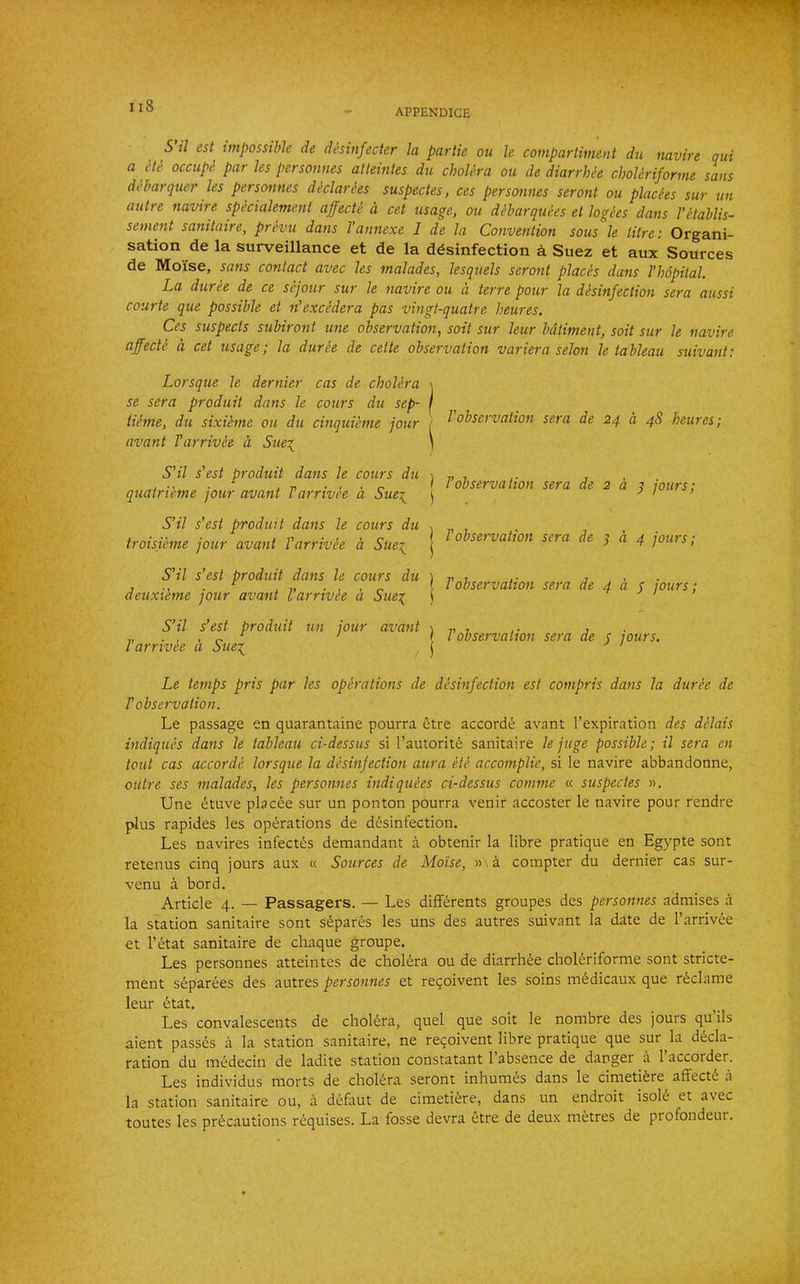 APPENDICE 5 il est impossible de desinfecter la partie ou le compartiment du navire qui a He occupe par les personnes alteintes du cholera ou de diarrhie choleriforme sans debarquer les personnes dhlarhs suspectes, ces personnes seront ou placies sur tin autre navire spkialement affecte a cet usage, ou dibarquees et logees dans VHablis- setnent sanitaire, prevu dans Vannexe 1 de la Convention sous le litre: Organi- sation de la surveillance et de la ddsinfection d Suez et aux Sources de Moise, sans contact avec les malades, lesquels seront placis dans I’hopital. La duree de ce sejour sur le navire ou a terre pour la disinfection sera aussi courte que possible et n'excedera pas vingt-quatre heures. Ces suspects subiront une observation, soil sur leur bdtiment, soil sur le navire affecte a cet usage; la duree de celte observation variera selon le tableau suivant: Lorsque le dernier cas de cholira \ se sera produit dans le cours du sep- I Heme, du sixieme ou du cinquieme jour f avant Varrivie d Sue^^ ) / SHI s'est produit dans le cours du j quatrieme jour avant Tarrivie a Sue\ j S’il s’est produit dans le cours du troisiime jour avant Varrivie a Sue'^ ! S'il s’est produit dans le cours du ) deuxi'eme jour avant Varrivie a Sue:( ( S’il s’est produit un jour avant | Varrivie d Sue^, , j Le temps pris par les opirations de disinfection est compris dans la durie de V observation. Le passage en quarantaine pourra etre accords avant I’expiration des dilais indiquis dans le tableau ci-dessus si I’autorite sanitaire le juge possible; il sera en tout cas accorde lorsque la disinfection aura Hi accomplie, si le navire abbandonne, outre ses malades, les personnes indiquies ci-dessus comme « suspectes ». Une etuve placee sur un ponton pourra venir accoster le navire pour rendre plus rapides les operations de desinfection. Les navires infect(^s demandant a obtenir la libre pratique en Egypte sont retenus cinq jours aux « Sources de Moise, » a compter du dernier cas sur- venu a bord. Article 4. — Passagers. — Les difFerents groupes des personnes admises a la station sanitaire sont s6par^;s les uns des autres suivant la date de I’arrivee et I’etat sanitaire de cliaque groupe. Les personnes atteintes de cholera ou de diarrhee choleriforme sont stricte- ment separees des autres personnes et resolvent les soins mddicaux que reclame leur etat. Les convalescents de cholera, quel que soit le nombre des jours qu ils aient passes a la station sanitaire, ne recoivent libre pratique que sur^la decla- ration du medecin de ladite station constatant 1 absence de danger a 1 accorder. Les individus morts de cholera seront inhumes dans le cimetiere affecte a la station sanitaire ou, a defaut de cimetiere, dans un endroit isoie et avec toutes les precautions requises. La fosse devra etre de deux metres de profondeur. Vobservation sera de 24 a 48 heures; Vobservation sera de 2 d ^ jours; Vobservation sera de ^ d 4 jours; Tobservation sera de 4 d p jours; Vobservation sera de p jours.