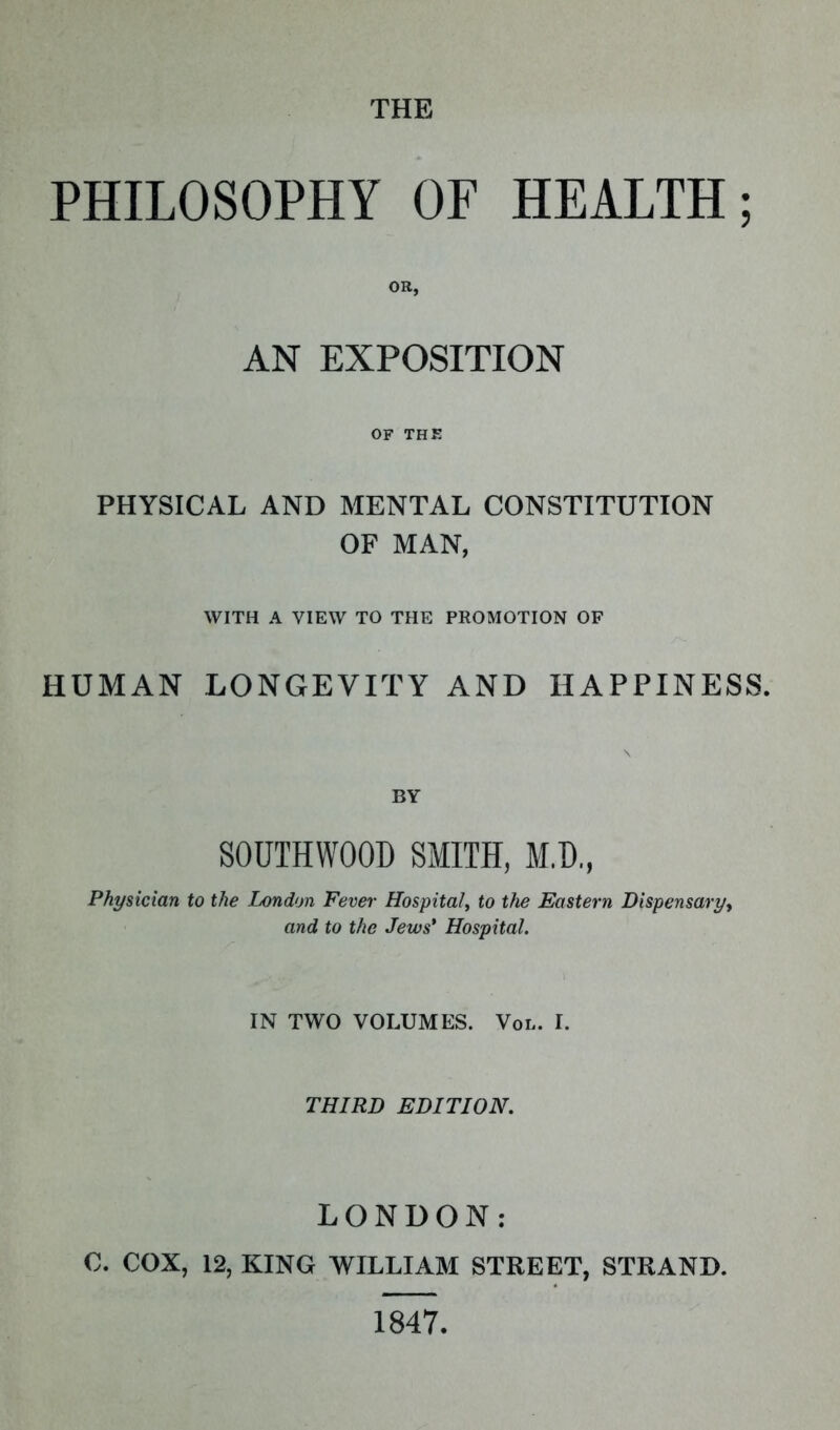 THE PHILOSOPHY OF HEALTH; OR, AN EXPOSITION OF THE PHYSICAL AND MENTAL CONSTITUTION OF MAN, WITH A VIEW TO THE PROMOTION OF HUMAN LONGEVITY AND HAPPINESS. BY S0UTHW00D SMITH, M,D„ Physician to the London Fever Hospital, to the Eastern Dispensary, and to the Jews' Hospital. IN TWO VOLUMES. Vol. I. THIRD EDITION. LONDON: 0. COX, 12, KING WILLIAM STREET, STRAND. 1847.