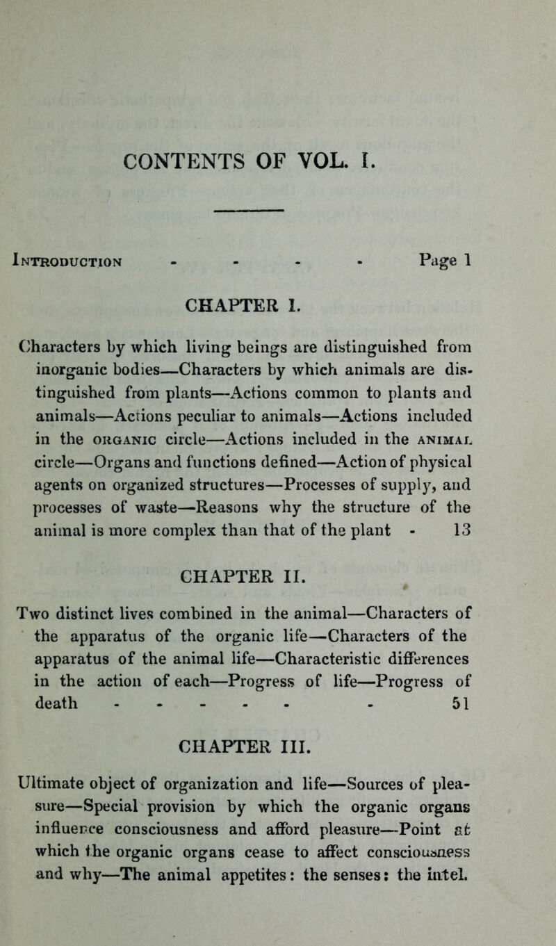 CONTENTS OF VOL. I. Introduction - Page I CHAPTER 1. Characters by which living beings are distinguished from inorganic bodies—Characters by which animals are dis- tinguished from plants—Actions common to plants and animals—Acrions peculiar to animals—Actions included in the organic circle—Actions included in the animal circle—Organs and functions defined—Action of physical agents on organized structures—Processes of supply, and processes of waste—Reasons why the structure of the animal is more complex than that of the plant - 13 CHAPTER II. Two distinct lives combined in the animal—Characters of the apparatus of the organic life—Characters of the apparatus of the animal life—Characteristic differences in the action of each—Progress of life—Progress of death ..... . 51 CHAPTER III. Ultimate object of organization and life—Sources of plea- sure—Special provision by which the organic organs influence consciousness and afford pleasure—Point at which the organic organs cease to affect consciousness and why—The animal appetites: the senses: the Intel.
