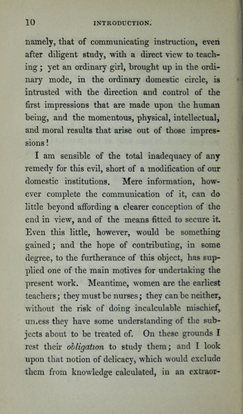 namely, that of communicating instruction, even after diligent study, with a direct view to teach- ing ; yet an ordinary girl, brought up in the ordi- nary mode, in the ordinary domestic circle, is intrusted with the direction and control of the first impressions that are made upon the human being, and the momentous, physical, intellectual, and moral results that arise out of those impres- sions ! I am sensible of the total inadequacy of any remedy for this evil, short of a modification of our domestic institutions. Mere information, how- ever complete the communication of it, can do little beyond affording a clearer conception of the end in view, and of the means fitted to secure it. Even this little, however, would be something gained; and the hope of contributing, in some degree, to the furtherance of this object, has sup- plied one of the main motives for undertaking the present work. Meantime, women are the earliest teachers; they must be nurses; they can be neither, without the risk of doing incalculable mischief, umess they have some understanding of the sub- jects about to be treated of. On these grounds I rest their obligation to study them; and I look upon that notion of delicacy, which would exclude them from knowledge calculated, in an extraor-