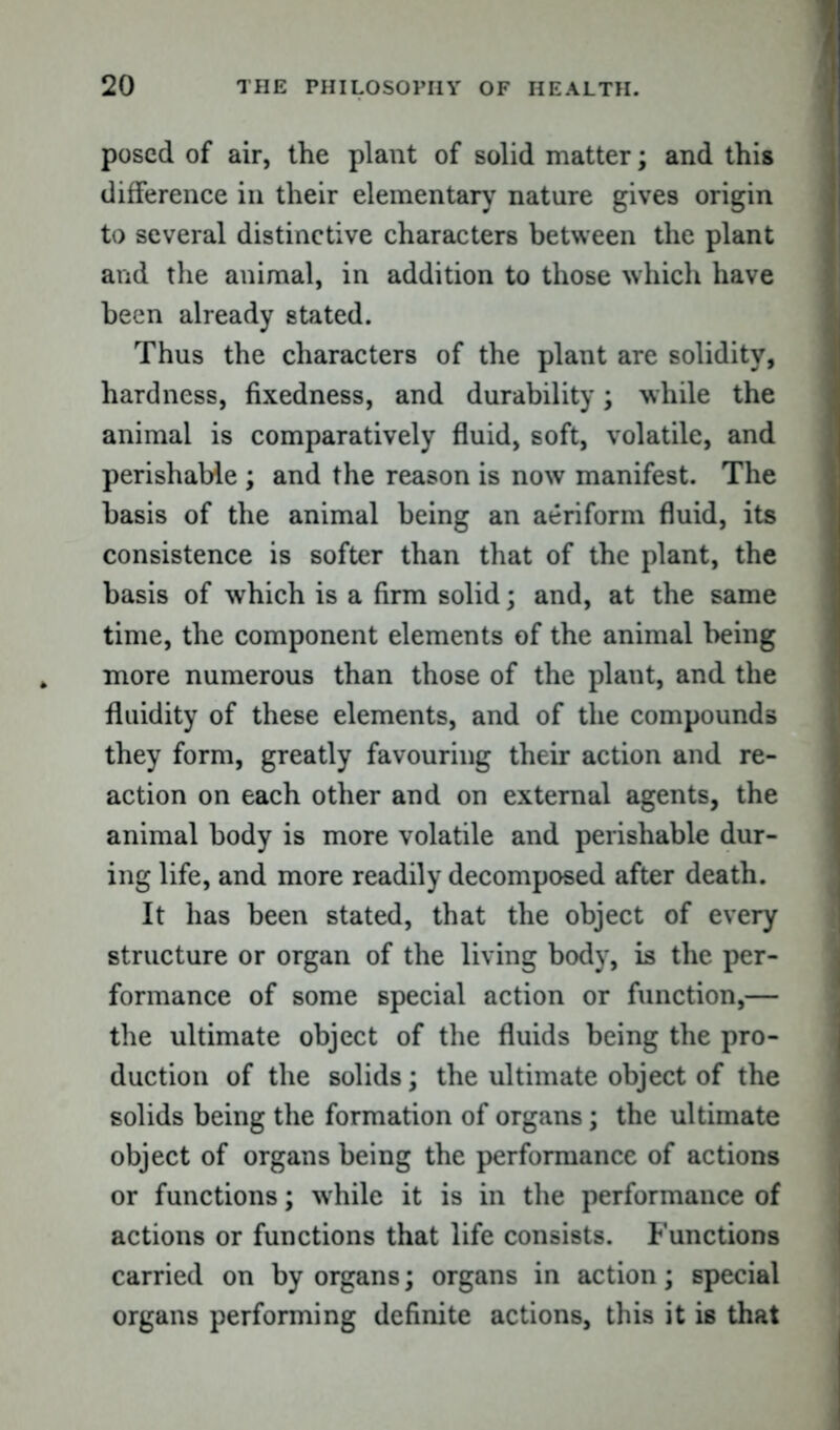 posed of air, the plant of solid matter; and this difference in their elementary nature gives origin to several distinctive characters between the plant and the animal, in addition to those which have been already stated. Thus the characters of the plant are solidity, hardness, fixedness, and durability; while the animal is comparatively fluid, soft, volatile, and perishable ; and the reason is now manifest. The basis of the animal being an aeriform fluid, its consistence is softer than that of the plant, the basis of which is a firm solid; and, at the same time, the component elements of the animal being more numerous than those of the plant, and the fluidity of these elements, and of the compounds they form, greatly favouring their action and re- action on each other and on external agents, the animal body is more volatile and perishable dur- ing life, and more readily decomposed after death. It has been stated, that the object of every structure or organ of the living body, is the per- formance of some special action or function,— the ultimate object of the fluids being the pro- duction of the solids; the ultimate object of the solids being the formation of organs; the ultimate object of organs being the performance of actions or functions; while it is in the performance of actions or functions that life consists. Functions carried on by organs; organs in action; special organs performing definite actions, this it is that