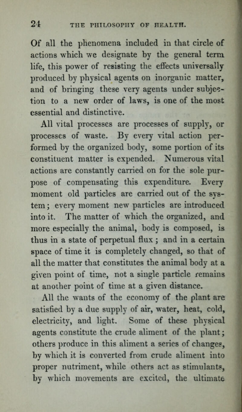 Of all the phenomena included in that circle of actions which we designate by the general term life, this power of resisting the effects universally produced by physical agents on inorganic matter, and of bringing these very agents under subjec- tion to a new order of laws, is one of the most essential and distinctive. All vital processes are processes of supply, or processes of waste. By every vital action per- formed by the organized body, some portion of its constituent matter is expended. Numerous vital actions are constantly carried on for the sole pur- pose of compensating this expenditure. Every moment old particles are carried out of the sys- tem ; every moment new particles are introduced into it. The matter of which the organized, and more especially the animal, body is composed, is thus in a state of perpetual flux ; and in a certain space of time it is completely changed, so that of all the matter that constitutes the animal body at a given point of time, not a single particle remains at another point of time at a given distance. All the wants of the economy of the plant are satisfied by a due supply of air, water, heat, cold, electricity, and light. Some of these physical agents constitute the crude aliment of the plant; others produce in this aliment a series of changes, by which it is converted from crude aliment into proper nutriment, while others act as stimulants, by which movements are excited, the ultimate