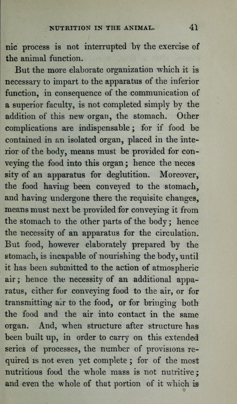 nic process is not interrupted by the exercise of the animal function. But the more elaborate organization which it is necessary to impart to the apparatus of the inferior function, in consequence of the communication of a superior faculty, is not completed simply by the addition of this new organ, the stomach. Other complications are indispensable; for if food be contained in an isolated organ, placed in the inte- rior of the body, means must be provided for con- veying the food into this organ; hence the neces sity of an apparatus for deglutition. Moreover, the food having been conveyed to the stomach, and having undergone there the requisite changes, means must next be provided for conveying it from the stomach to the other parts of the body; hence the necessity of an apparatus for the circulation. But food, however elaborately prepared by the stomach, is incapable of nourishing the body, until it has been submitted to the action of atmospheric air; hence the necessity of an additional appa- ratus, either for conveying food to the air, or for transmitting air to the food, or for bringing both the food and the air into contact in the same organ. And, when structure after structure has been built up, in order to carry on this extended series of processes, the number of provisions re- quired is not even yet complete ; for of the most nutritious foud the whole mass is not nutritive; and even the whole of that portion of it which is