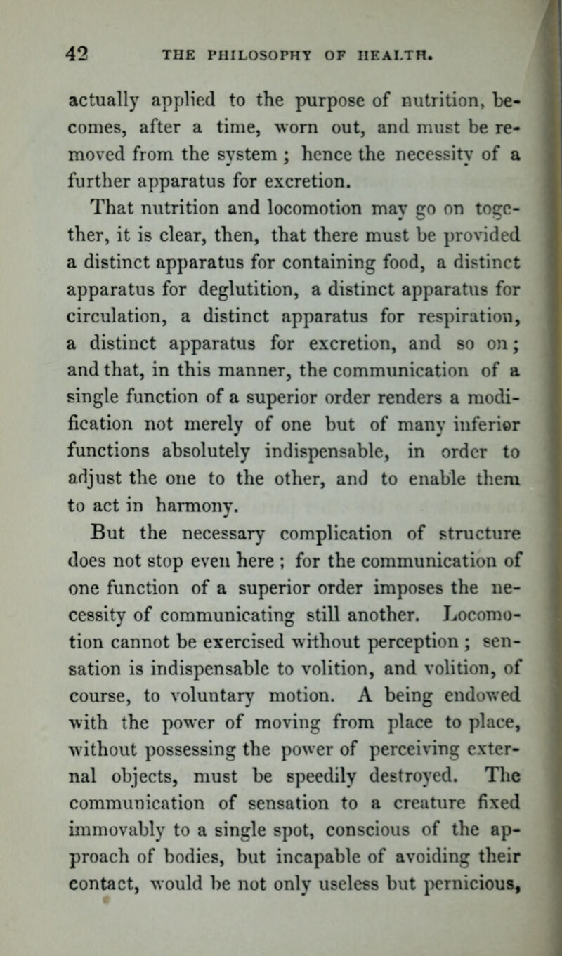 actually applied to the purpose of nutrition, be- comes, after a time, worn out, and must be re- moved from the system ; hence the necessity of a further apparatus for excretion. That nutrition and locomotion may go on toge- ther, it is clear, then, that there must be provided a distinct apparatus for containing food, a distinct apparatus for deglutition, a distinct apparatus for circulation, a distinct apparatus for respiration, a distinct apparatus for excretion, and so on; and that, in this manner, the communication of a single function of a superior order renders a modi- fication not merely of one but of many inferior functions absolutely indispensable, in order to adjust the one to the other, and to enable them to act in harmony. But the necessary complication of structure does not stop even here ; for the communication of one function of a superior order imposes the ne- cessity of communicating still another. Locomo- tion cannot be exercised without perception ; sen- sation is indispensable to volition, and volition, of course, to voluntary motion. A being endowed with the power of moving from place to place, without possessing the power of perceiving exter- nal objects, must be speedily destroyed. The communication of sensation to a creature fixed immovably to a single spot, conscious of the ap- proach of bodies, but incapable of avoiding their contact, would be not only useless but pernicious,