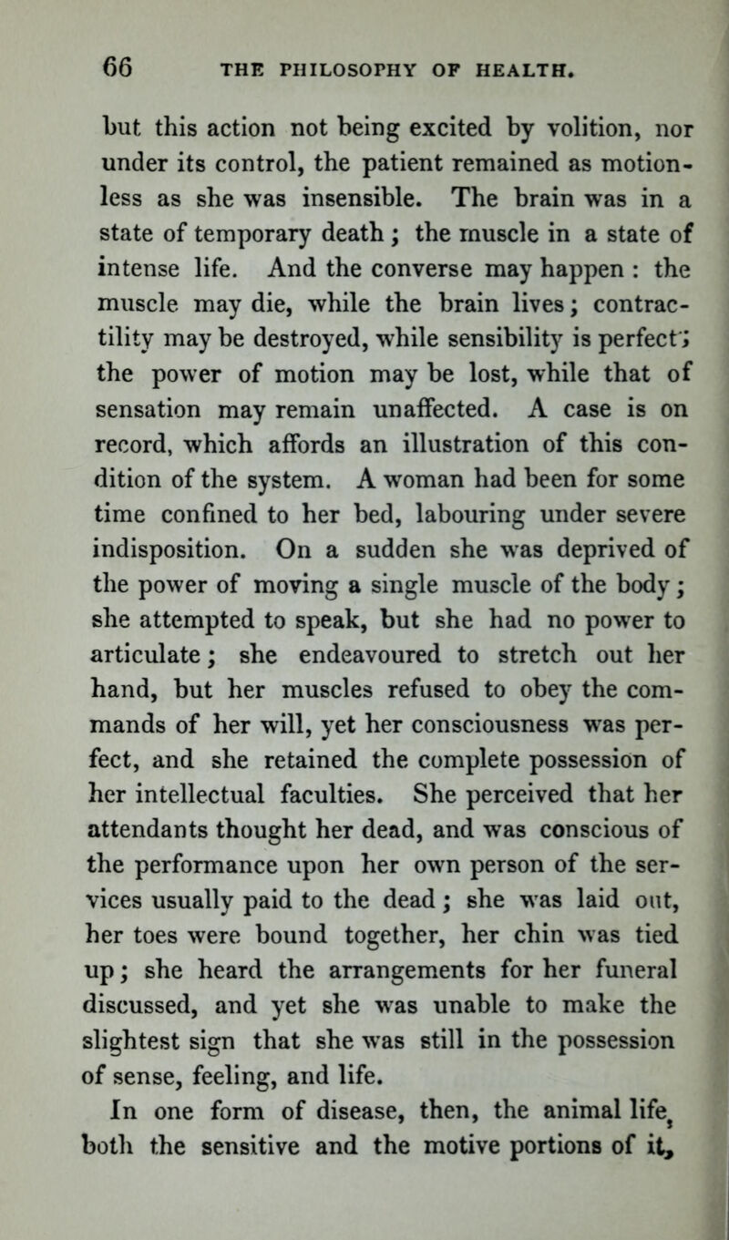 but this action not being excited by volition, nor under its control, the patient remained as motion- less as she was insensible. The brain was in a state of temporary death; the muscle in a state of intense life. And the converse may happen : the muscle may die, while the brain lives; contrac- tility may be destroyed, while sensibility is perfect'; the power of motion may be lost, while that of sensation may remain unaffected. A case is on record, which affords an illustration of this con- dition of the system. A woman had been for some time confined to her bed, labouring under severe indisposition. On a sudden she was deprived of the power of moving a single muscle of the body; she attempted to speak, but she had no power to articulate; she endeavoured to stretch out her hand, but her muscles refused to obey the com- mands of her will, yet her consciousness was per- fect, and she retained the complete possession of her intellectual faculties. She perceived that her attendants thought her dead, and was conscious of the performance upon her own person of the ser- vices usually paid to the dead; she was laid out, her toes were bound together, her chin was tied up; she heard the arrangements for her funeral discussed, and yet she was unable to make the slightest sign that she was still in the possession of sense, feeling, and life. In one form of disease, then, the animal life# both the sensitive and the motive portions of it.