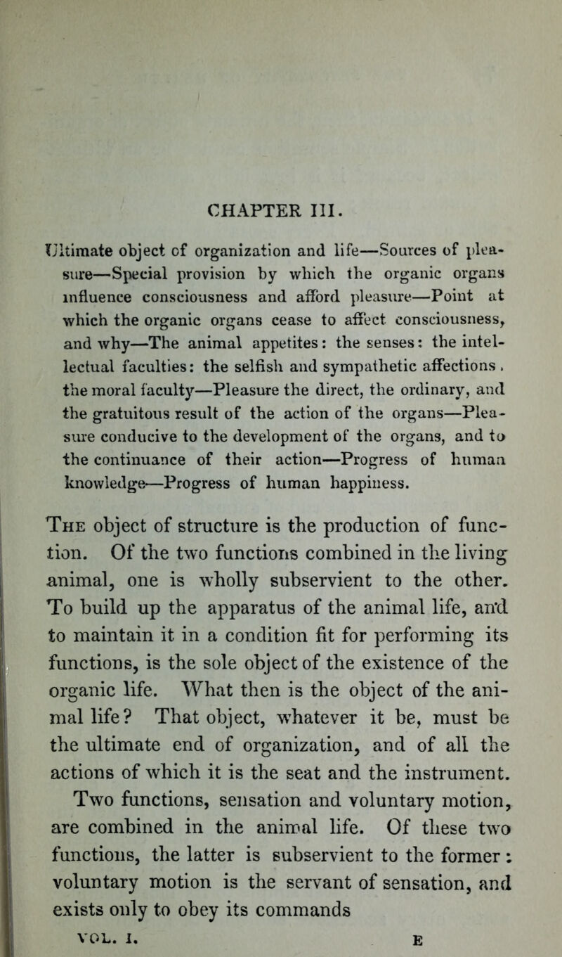 CHAPTER III. Ultimate object of organization and life—Sources of plea- sure—Special provision by which the organic organs influence consciousness and afford pleasure—Point at which the organic organs cease to affect consciousness, and why—The animal appetites: the senses: the intel- lectual faculties: the selfish and sympathetic affections . the moral faculty—Pleasure the direct, the ordinary, and the gratuitous result of the action of the organs—Plea- sure conducive to the development of the organs, and to the continuance of their action—Progress of human knowledge—Progress of human happiness. The object of structure is the production of func- tion. Of the two functions combined in the living animal, one is wholly subservient to the other. To build up the apparatus of the animal life, ail'd to maintain it in a condition fit for performing its functions, is the sole object of the existence of the organic life. What then is the object of the ani- mal life? That object, whatever it be, must be the ultimate end of organization, and of all the actions of which it is the seat and the instrument. Two functions, sensation and voluntary motion, are combined in the animal life. Of these two functions, the latter is subservient to the former : voluntary motion is the servant of sensation, and exists only to obey its commands VOL. i. E