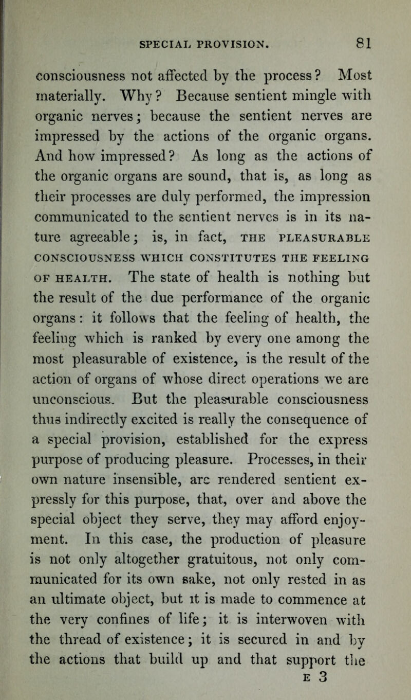 consciousness not affected by the process ? Most materially. Why ? Because sentient mingle with organic nerves; because the sentient nerves are impressed by the actions of the organic organs. And how impressed ? As long as the actions of the organic organs are sound, that is, as long as their processes are duly performed, the impression communicated to the sentient nerves is in its na- ture agreeable; is, in fact, the pleasurable CONSCIOUSNESS WHICH CONSTITUTES THE FEELING of health. The state of health is nothing but the result of the due performance of the organic organs: it follows that the feeling of health, the feeling which is ranked by every one among the most pleasurable of existence, is the result of the action of organs of whose direct operations we are unconscious. But the pleasurable consciousness thus indirectly excited is really the consequence of a special provision, established for the express purpose of producing pleasure. Processes, in their own nature insensible, arc rendered sentient ex- pressly for this purpose, that, over and above the special object they serve, they may afford enjoy- ment. In this case, the production of pleasure is not only altogether gratuitous, not only com- municated for its own sake, not only rested in as an ultimate object, but it is made to commence at the very confines of life; it is interwoven with the thread of existence; it is secured in and bv the actions that build up and that support the e 3