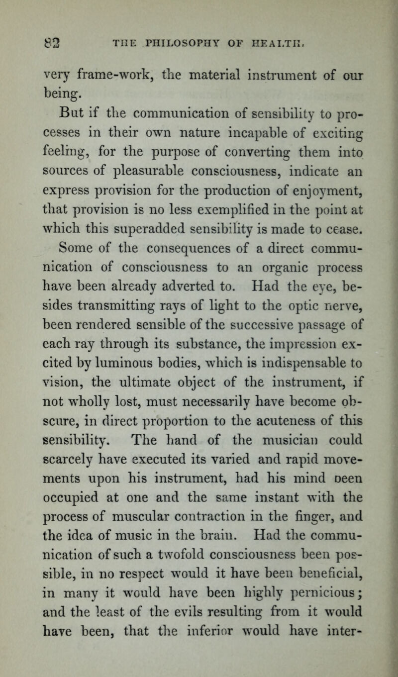 very frame-work, the material instrument of our being. Bat if the communication of sensibility to pro- cesses in their own nature incapable of exciting feeling, for the purpose of converting them into sources of pleasurable consciousness, indicate an express provision for the production of enjoyment, that provision is no less exemplified in the point at which this superadded sensibility is made to cease. Some of the consequences of a direct commu- nication of consciousness to an organic process have been already adverted to. Had the eye, be- sides transmitting rays of light to the optic nerve, been rendered sensible of the successive passage of each ray through its substance, the impression ex- cited by luminous bodies, which is indispensable to vision, the ultimate object of the instrument, if not wholly lost, must necessarily have become ob- scure, in direct proportion to the acuteness of this sensibility. The hand of the musician could scarcely have executed its varied and rapid move- ments upon his instrument, had his mind oeen occupied at one and the same instant with the process of muscular contraction in the finger, and the idea of music in the brain. Had the commu- nication of such a twofold consciousness been pos- sible, in no respect would it have been beneficial, in many it wTould have been highly pernicious; and the least of the evils resulting from it would have been, that the inferior would have inter-