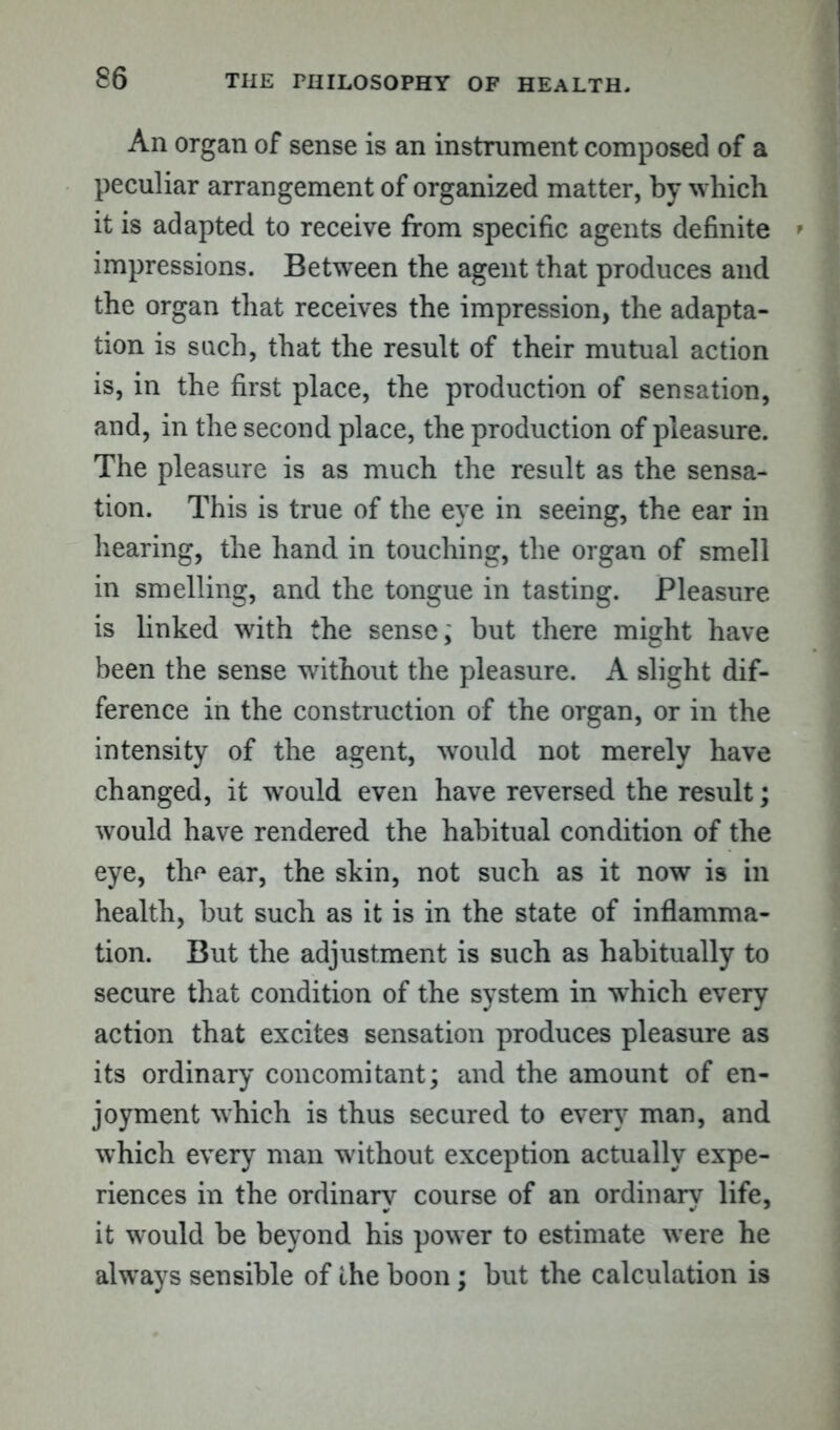 An organ of sense is an instrument composed of a peculiar arrangement of organized matter, by which it is adapted to receive from specific agents definite impressions. Between the agent that produces and the organ that receives the impression, the adapta- tion is such, that the result of their mutual action is, in the first place, the production of sensation, and, in the second place, the production of pleasure. The pleasure is as much the result as the sensa- tion. This is true of the eye in seeing, the ear in hearing, the hand in touching, the organ of smell in smelling, and the tongue in tasting. Pleasure is linked with the sense; but there might have been the sense without the pleasure. A slight dif- ference in the construction of the organ, or in the intensity of the agent, would not merely have changed, it would even have reversed the result; would have rendered the habitual condition of the eye, the ear, the skin, not such as it now is in health, but such as it is in the state of inflamma- tion. But the adjustment is such as habitually to secure that condition of the system in which every action that excites sensation produces pleasure as its ordinary concomitant; and the amount of en- joyment which is thus secured to every man, and which every man without exception actually expe- riences in the ordinary course of an ordinary life, it would be beyond his power to estimate were he always sensible of the boon; but the calculation is