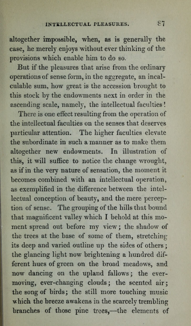 INTELLECTUAL PLEASURES. S7 altogether impossible, when, as is generally the case, he merely enjoys without ever thinking of the provisions which enable him to do so. But if the pleasures that arise from the ordinary operations of sense form, in the aggregate, an incal- culable sum, how great is the accession brought to this stock by the endowments next in order in the ascending scale, namely, the intellectual faculties ! There is one effect resulting from the operation of the intellectual faculties on the senses that deserves particular attention. The higher faculties elevate the subordinate in such a manner as to make them altogether new endowments. In illustration of this, it will suffice to notice the change wrought, as if in the very nature of sensation, the moment it becomes combined with an intellectual operation, as exemplified in the difference between the intel- lectual conception of beauty, and the mere percep- tion of sense. The grouping of the hills that bound that magnificent valley which I behold at this mo- I ment spread out before my view; the shadow of the trees at the base of some of them, stretching its deep and varied outline up the sides of others; the glancing light now brightening a hundred dif- ferent hues of green on the broad meadows, and now dancing on the upland fallows; the ever- moving, ever-changing clouds; the scented air; the song of birds; the still more touching music which the breeze awakens in the scarcely trembling branches of those pine trees,—the elements of