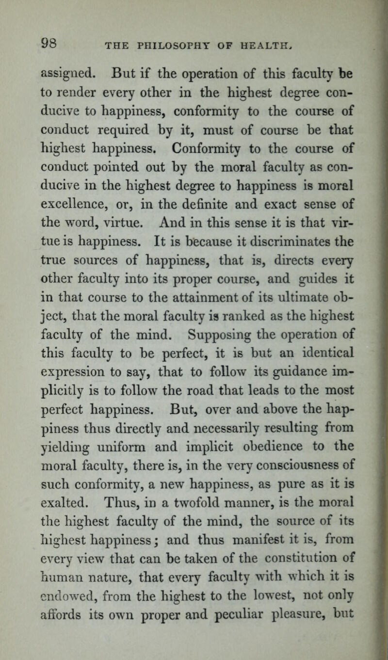 assigned. But if the operation of this faculty be to render every other in the highest degree con- ducive to happiness, conformity to the course of conduct required by it, must of course be that highest happiness. Conformity to the course of conduct pointed out by the moral faculty as con- ducive in the highest degree to happiness is moral excellence, or, in the definite and exact sense of the word, virtue. And in this sense it is that vir- tue is happiness. It is because it discriminates the true sources of happiness, that is, directs every other faculty into its proper course, and guides it in that course to the attainment of its ultimate ob- ject, that the moral faculty is ranked as the highest faculty of the mind. Supposing the operation of this faculty to be perfect, it is but an identical expression to say, that to follow its guidance im- plicitly is to follow the road that leads to the most perfect happiness. But, over and above the hap- piness thus directly and necessarily resulting from yielding uniform and implicit obedience to the moral faculty, there is, in the very consciousness of such conformity, a new happiness, as pure as it is exalted. Thus, in a twofold manner, is the moral the highest faculty of the mind, the source of its highest happiness; and thus manifest it is, from every view that can be taken of the constitution of human nature, that every faculty with which it is endowed, from the highest to the lowest, not only affords its own proper and peculiar pleasure, but