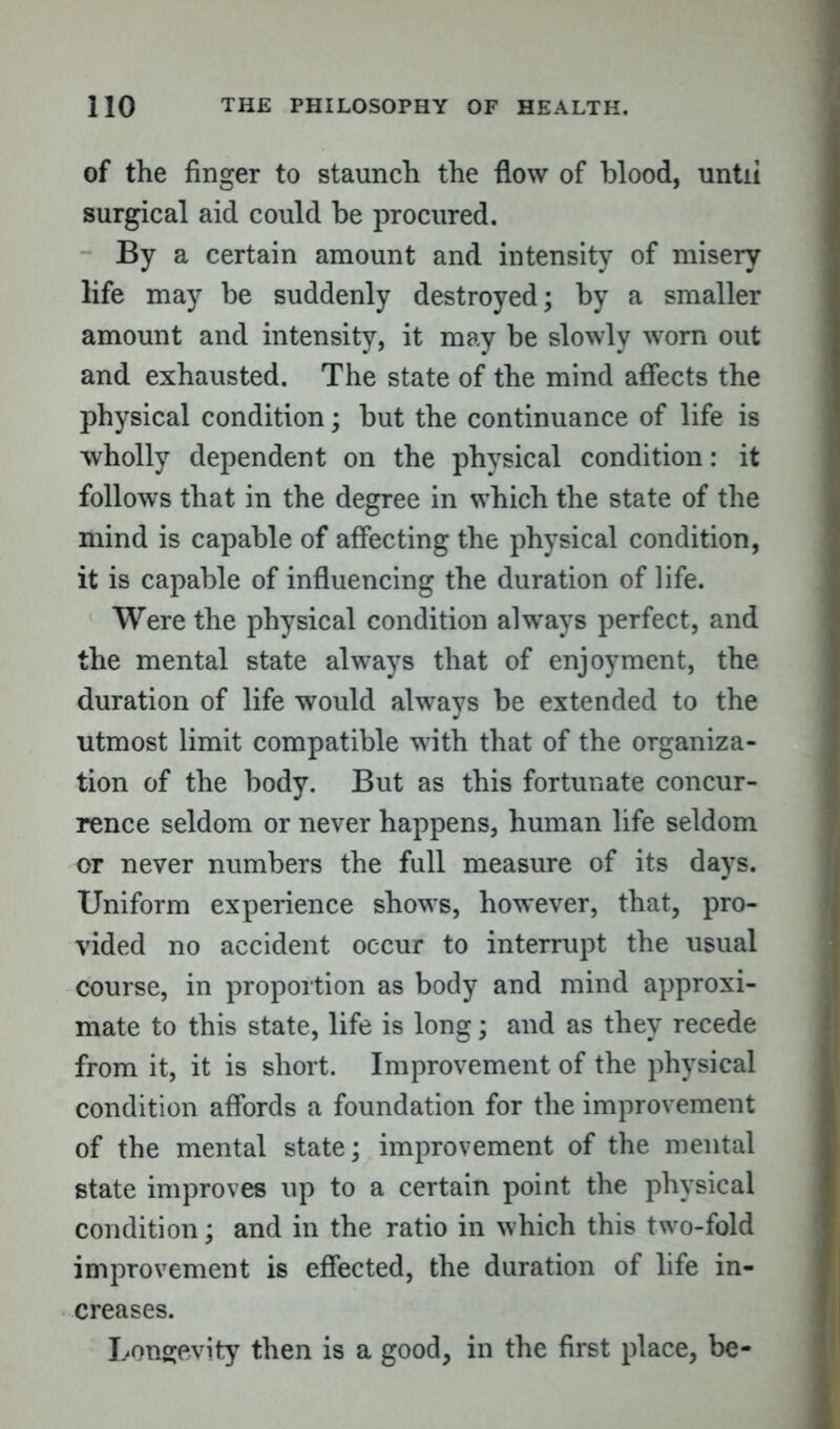 of the finger to staunch the flow of blood, until surgical aid could be procured. By a certain amount and intensity of misery life may be suddenly destroyed; by a smaller amount and intensity, it may be slowly worn out and exhausted. The state of the mind affects the physical condition; but the continuance of life is wholly dependent on the physical condition: it follows that in the degree in which the state of the mind is capable of affecting the physical condition, it is capable of influencing the duration of life. Were the physical condition always perfect, and the mental state always that of enjoyment, the duration of life would always be extended to the utmost limit compatible with that of the organiza- tion of the body. But as this fortunate concur- rence seldom or never happens, human life seldom or never numbers the full measure of its days. Uniform experience shows, however, that, pro- vided no accident occur to interrupt the usual course, in proportion as body and mind approxi- mate to this state, life is long; and as they recede from it, it is short. Improvement of the physical condition affords a foundation for the improvement of the mental state; improvement of the mental state improves up to a certain point the physical condition; and in the ratio in which this two-fold improvement is effected, the duration of life in- creases. Longevity then is a good, in the first place, be-