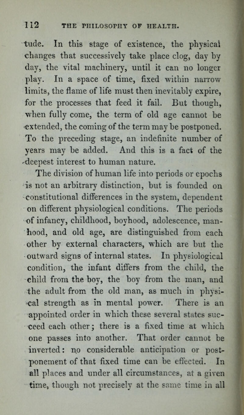 tude. In this stage of existence, the physical changes that successively take place clog, day by day, the vital machinery, until it can no longer play. In a space of time, fixed within narrow limits, the flame of life must then inevitably expire, for the processes that feed it fail. But though, when fully come, the term of old age cannot be extended, the coming of the term may be postponed. To the preceding stage, an indefinite number of years may be added. And this is a fact of the -deepest interest to human nature. The division of human life into periods or epochs is not an arbitrary distinction, but is founded on constitutional differences in the system, dependent on different physiological conditions. The periods of infancy, childhood, boyhood, adolescence, man- hood, and old age, are distinguished from each other by external characters, which are but the outward signs of internal states. In physiological condition, the infant differs from the child, the child from the boy, the boy from the man, and the adult from the old man, as much in physi- cal strength as in mental power. There is an appointed order in which these several states suc- ceed each other; there is a fixed time at which one passes into another. That order cannot be inverted: no considerable anticipation or post- ponement of that fixed time can be effected. In all places and under all circumstances, at a given time, though not precisely at the same time in all