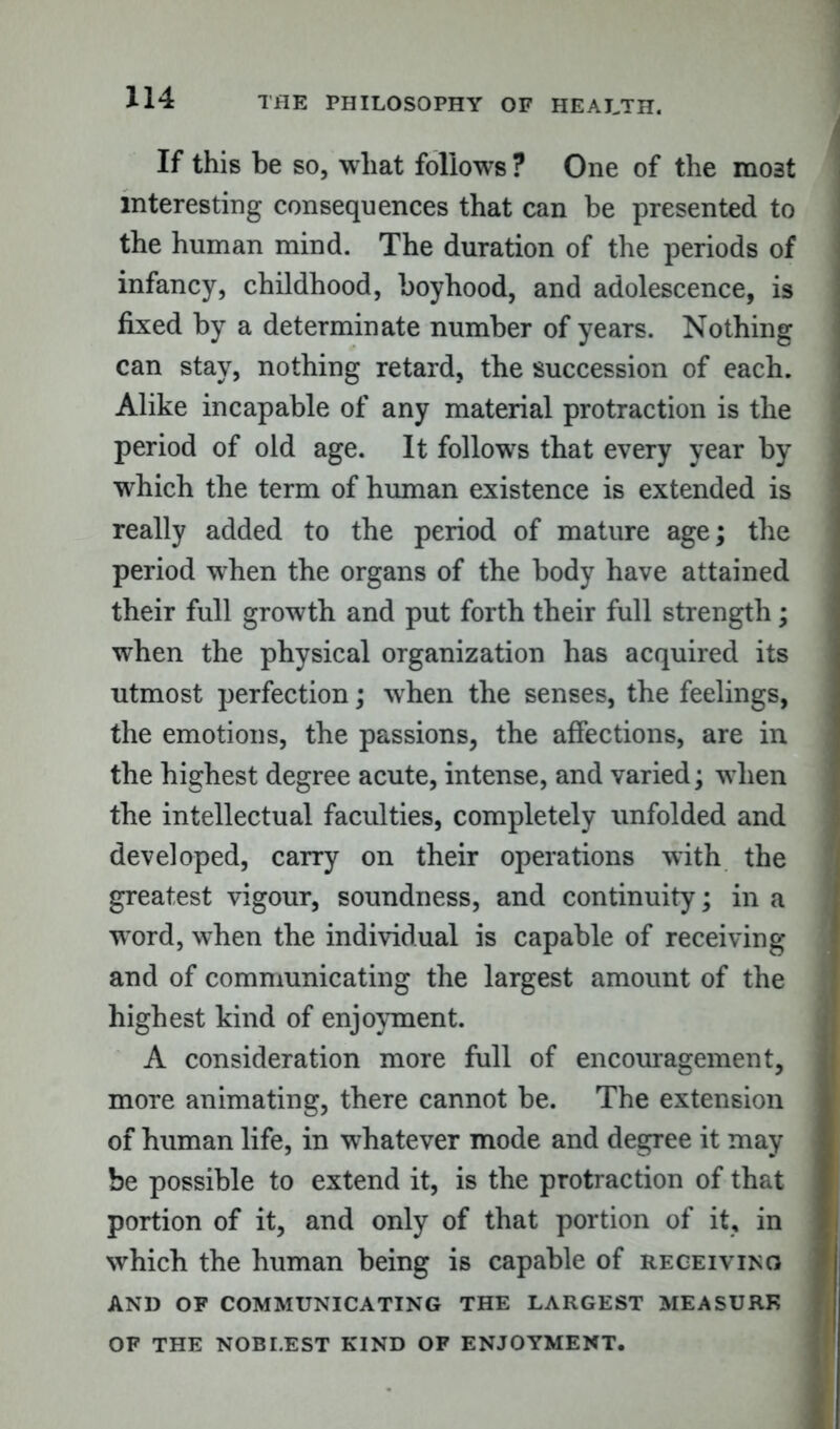 i If this be so, wliat follows ? One of the mo3t interesting consequences that can be presented to the human mind. The duration of the periods of infancy, childhood, boyhood, and adolescence, is fixed by a determinate number of years. Nothing can stay, nothing retard, the succession of each. Alike incapable of any material protraction is the period of old age. It follows that every year by which the term of human existence is extended is really added to the period of mature age; the period when the organs of the body have attained their full growth and put forth their full strength; when the physical organization has acquired its utmost perfection; when the senses, the feelings, the emotions, the passions, the affections, are in the highest degree acute, intense, and varied; when the intellectual faculties, completely unfolded and developed, carry on their operations with the greatest vigour, soundness, and continuity; in a word, when the individual is capable of receiving and of communicating the largest amount of the highest kind of enjoyment. A consideration more full of encouragement, more animating, there cannot be. The extension of human life, in whatever mode and degree it may be possible to extend it, is the protraction of that portion of it, and only of that portion of it, in which the human being is capable of receiving AND OF COMMUNICATING THE LARGEST MEASURE OF THE NOBLEST KIND OF ENJOYMENT.