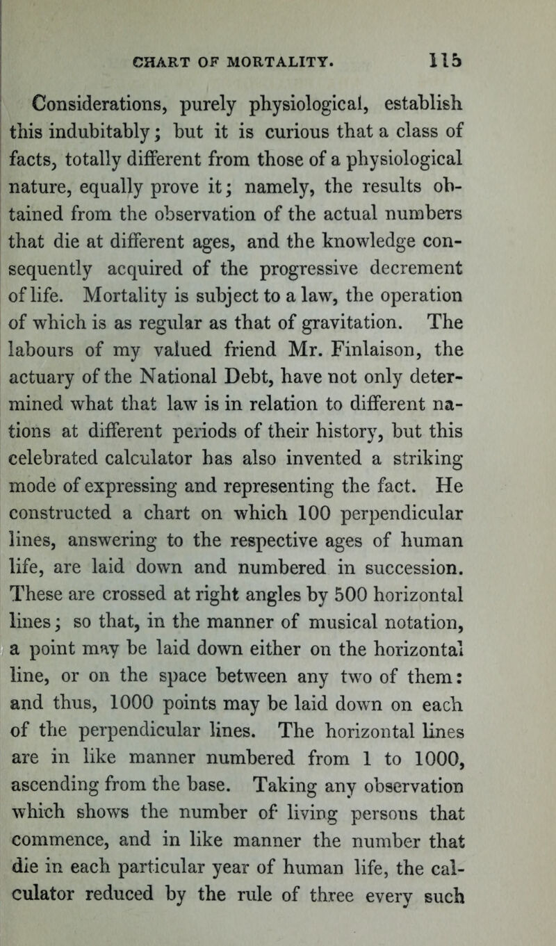 Considerations, purely physiological, establish this indubitably; but it is curious that a class of facts, totally different from those of a physiological nature, equally prove it; namely, the results ob- tained from the observation of the actual numbers that die at different ages, and the knowledge con- sequently acquired of the progressive decrement of life. Mortality is subject to a law, the operation of which is as regular as that of gravitation. The labours of my valued friend Mr. Finlaison, the actuary of the National Debt, have not only deter- mined what that law is in relation to different na- tions at different periods of their history, but this celebrated calculator has also invented a striking mode of expressing and representing the fact. He constructed a chart on which 100 perpendicular lines, answering to the respective ages of human life, are laid down and numbered in succession. These are crossed at right angles by 500 horizontal lines; so that, in the manner of musical notation, a point may be laid down either on the horizontal line, or on the space between any two of them: and thus, 1000 points may be laid down on each of the perpendicular lines. The horizontal lines are in like manner numbered from 1 to 1000, ascending from the base. Taking any observation which shows the number of living persons that commence, and in like manner the number that die in each particular year of human life, the cal- culator reduced by the rule of three every such